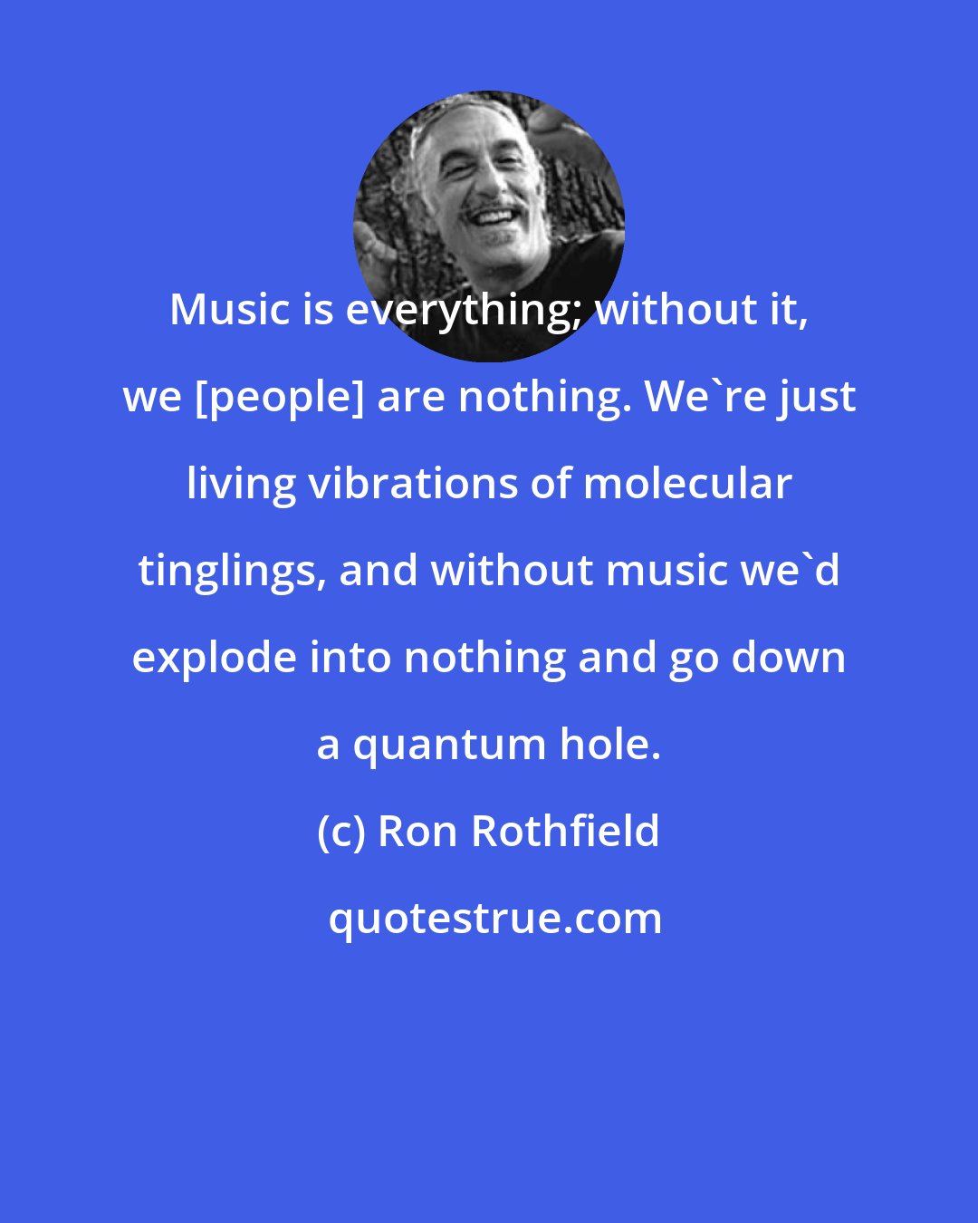 Ron Rothfield: Music is everything; without it, we [people] are nothing. We're just living vibrations of molecular tinglings, and without music we'd explode into nothing and go down a quantum hole.