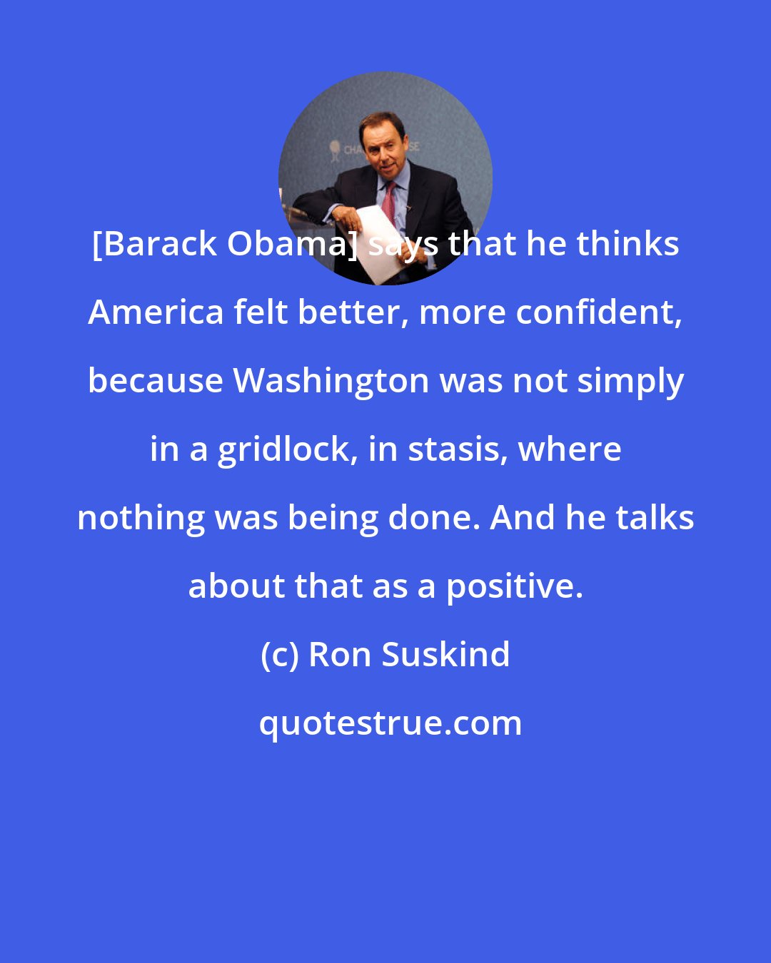 Ron Suskind: [Barack Obama] says that he thinks America felt better, more confident, because Washington was not simply in a gridlock, in stasis, where nothing was being done. And he talks about that as a positive.