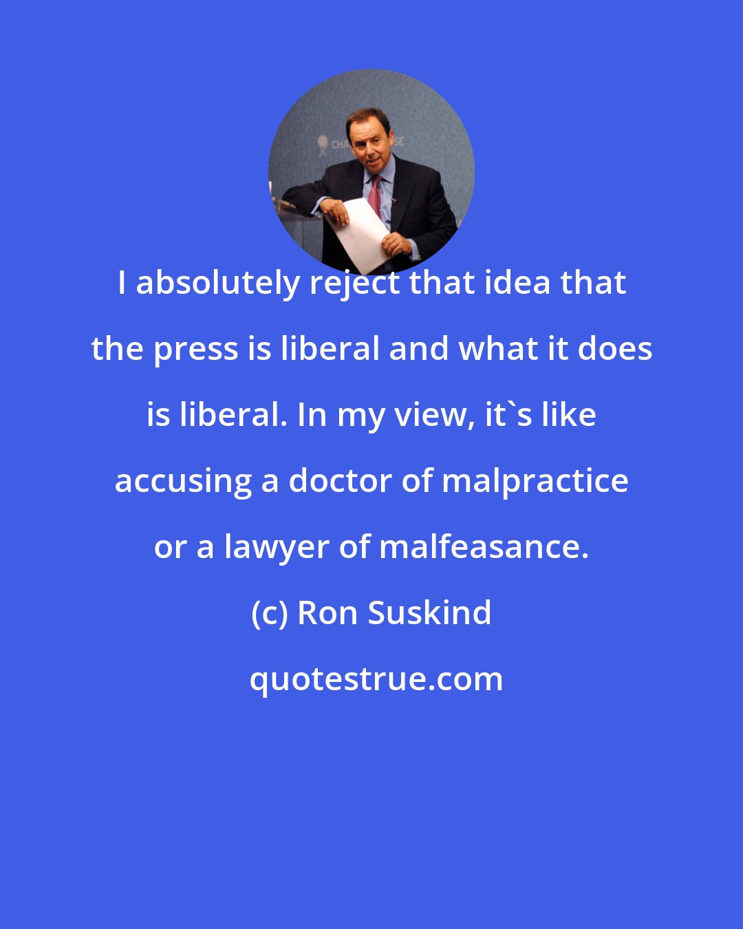 Ron Suskind: I absolutely reject that idea that the press is liberal and what it does is liberal. In my view, it's like accusing a doctor of malpractice or a lawyer of malfeasance.