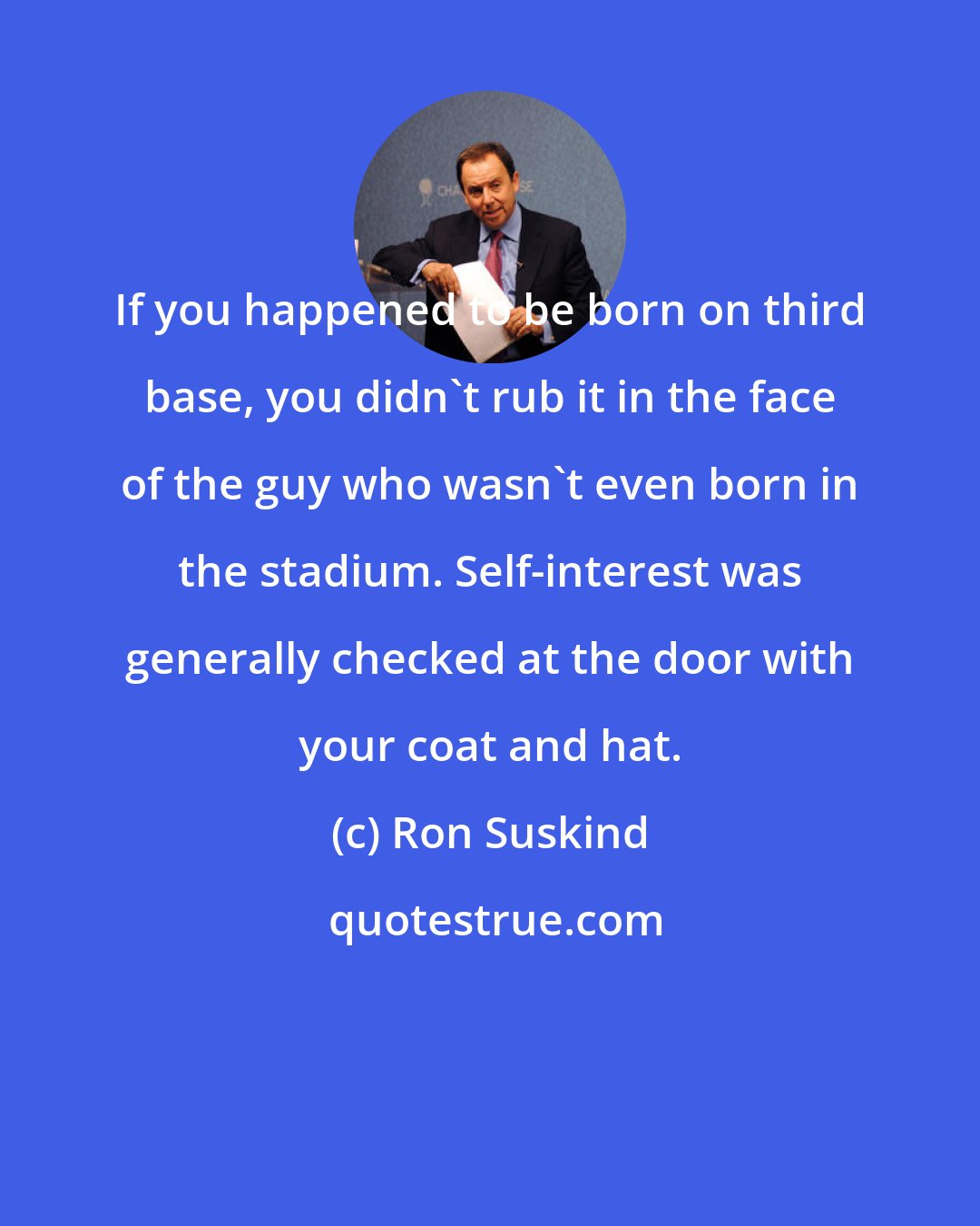 Ron Suskind: If you happened to be born on third base, you didn't rub it in the face of the guy who wasn't even born in the stadium. Self-interest was generally checked at the door with your coat and hat.