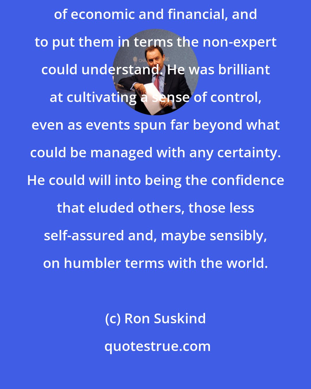 Ron Suskind: Summers was simply a master explainer, able to deftly boil down the complexities of economic and financial, and to put them in terms the non-expert could understand. He was brilliant at cultivating a sense of control, even as events spun far beyond what could be managed with any certainty. He could will into being the confidence that eluded others, those less self-assured and, maybe sensibly, on humbler terms with the world.