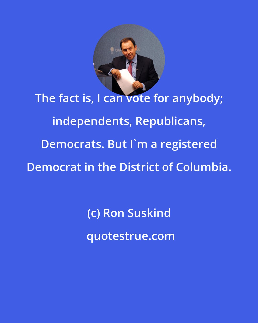 Ron Suskind: The fact is, I can vote for anybody; independents, Republicans, Democrats. But I'm a registered Democrat in the District of Columbia.
