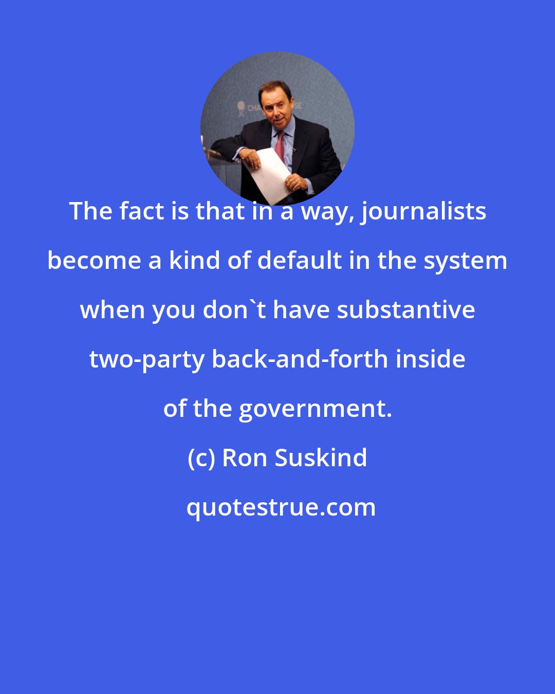 Ron Suskind: The fact is that in a way, journalists become a kind of default in the system when you don't have substantive two-party back-and-forth inside of the government.