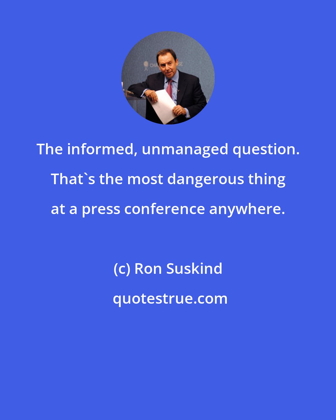 Ron Suskind: The informed, unmanaged question. That's the most dangerous thing at a press conference anywhere.