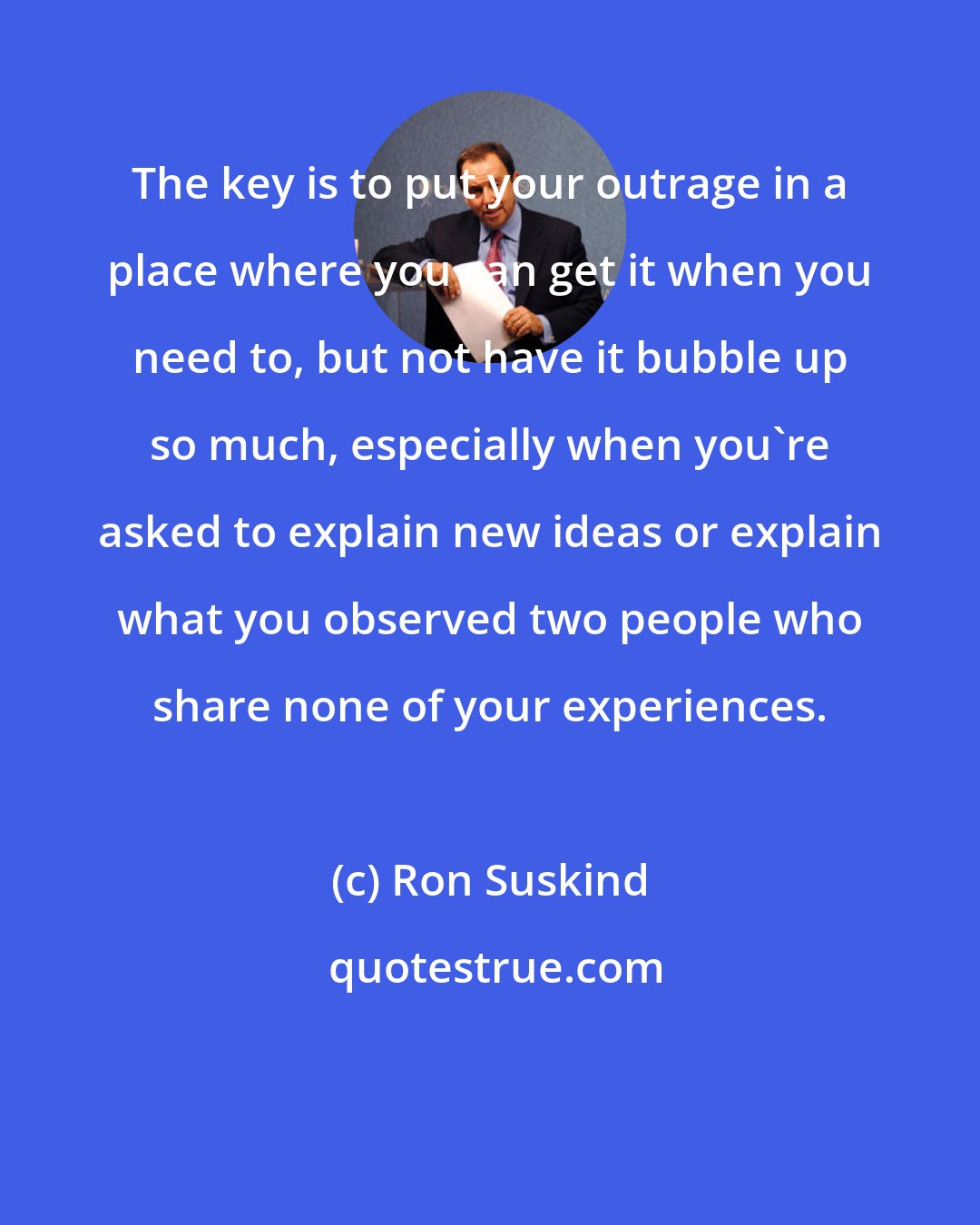 Ron Suskind: The key is to put your outrage in a place where you can get it when you need to, but not have it bubble up so much, especially when you're asked to explain new ideas or explain what you observed two people who share none of your experiences.