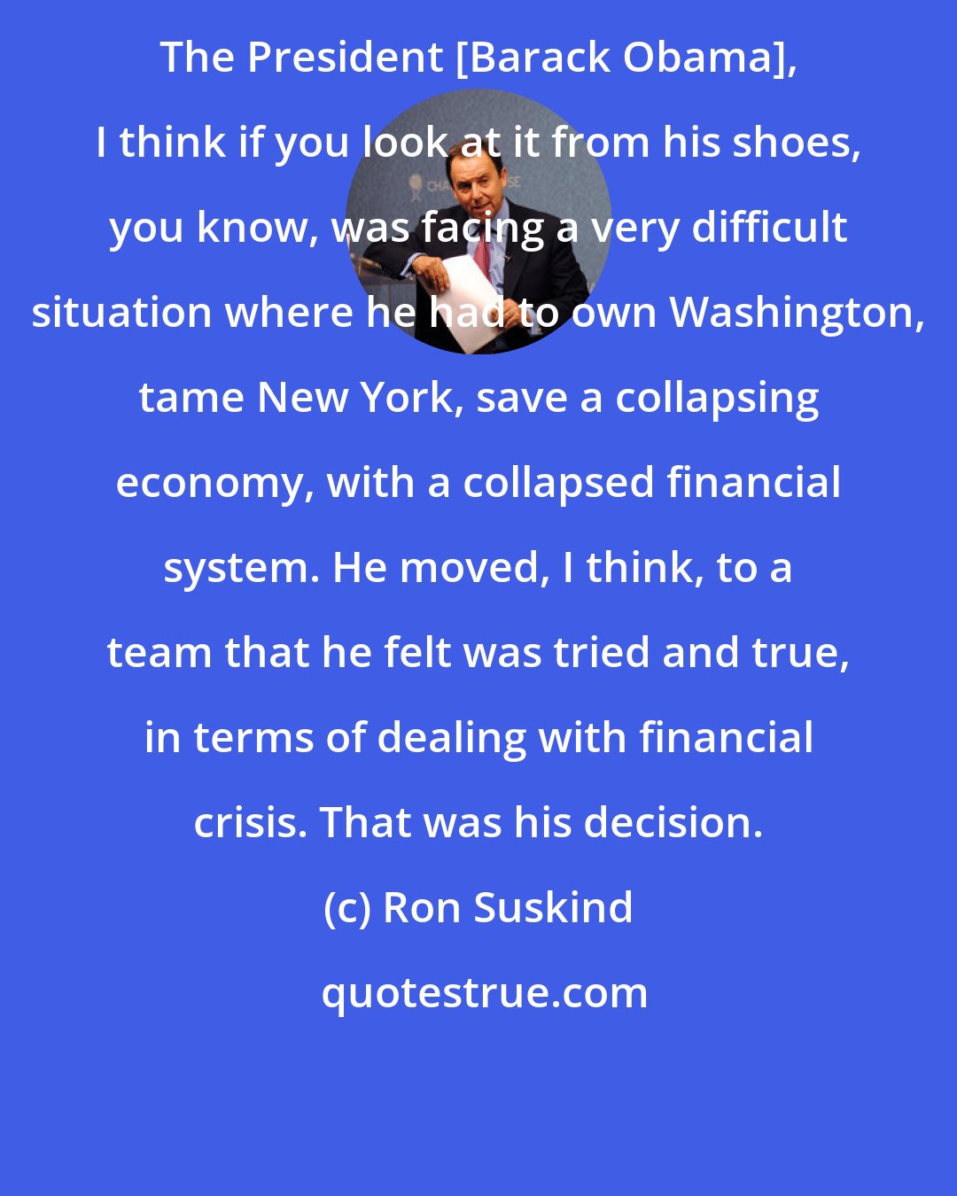 Ron Suskind: The President [Barack Obama], I think if you look at it from his shoes, you know, was facing a very difficult situation where he had to own Washington, tame New York, save a collapsing economy, with a collapsed financial system. He moved, I think, to a team that he felt was tried and true, in terms of dealing with financial crisis. That was his decision.
