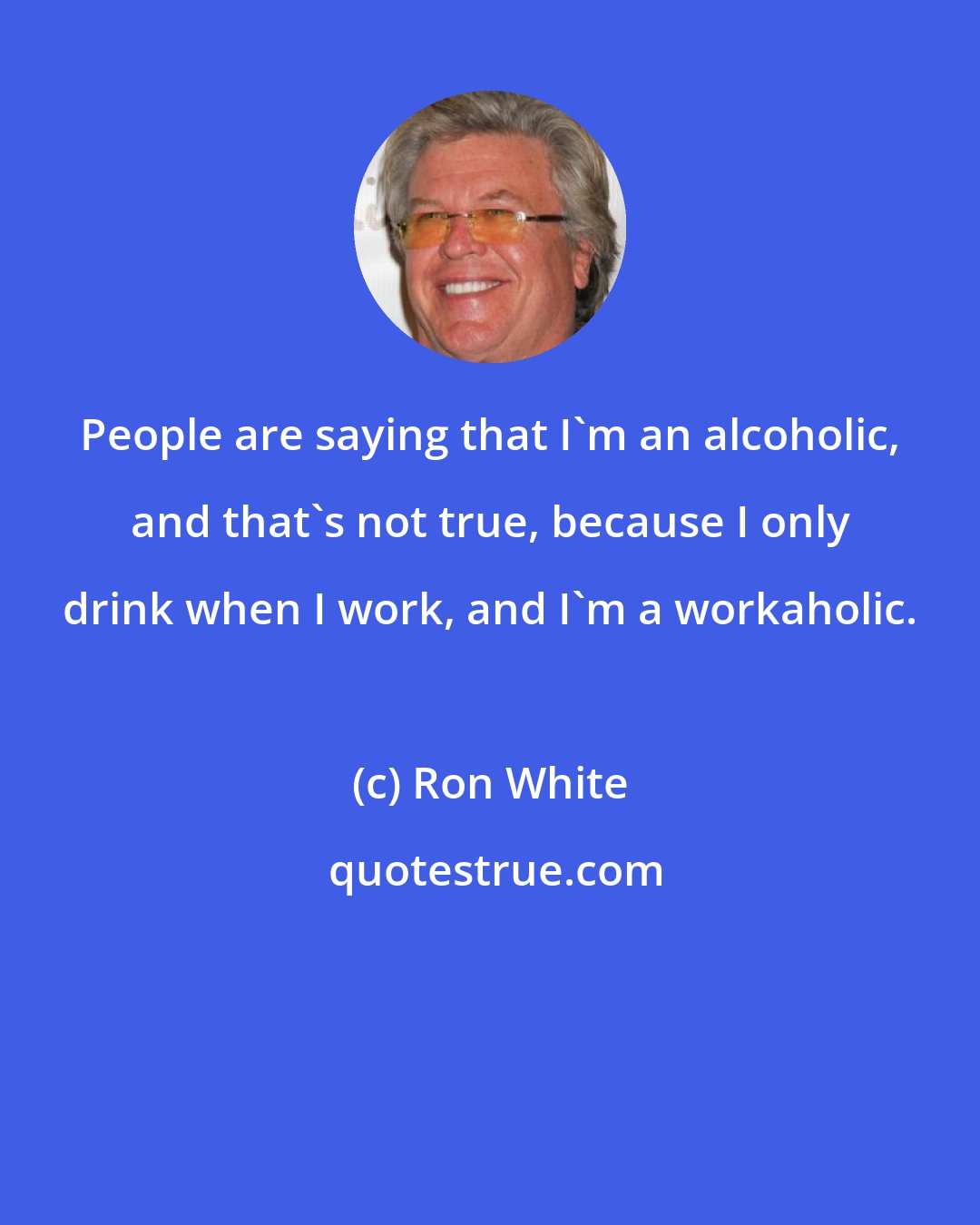 Ron White: People are saying that I'm an alcoholic, and that's not true, because I only drink when I work, and I'm a workaholic.