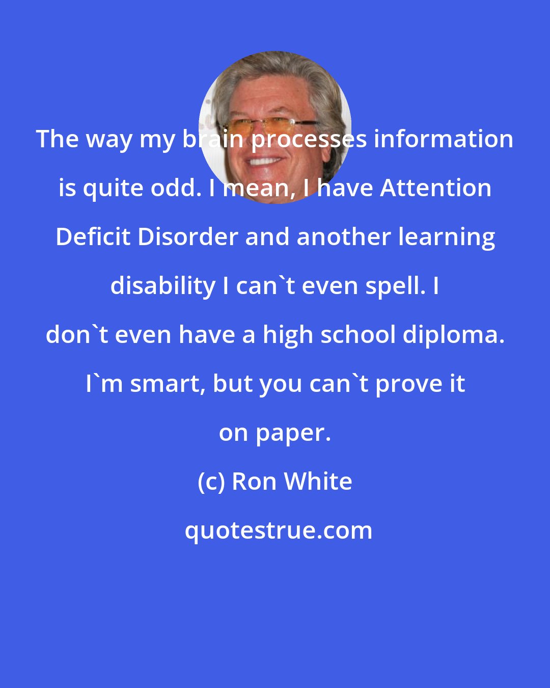 Ron White: The way my brain processes information is quite odd. I mean, I have Attention Deficit Disorder and another learning disability I can't even spell. I don't even have a high school diploma. I'm smart, but you can't prove it on paper.