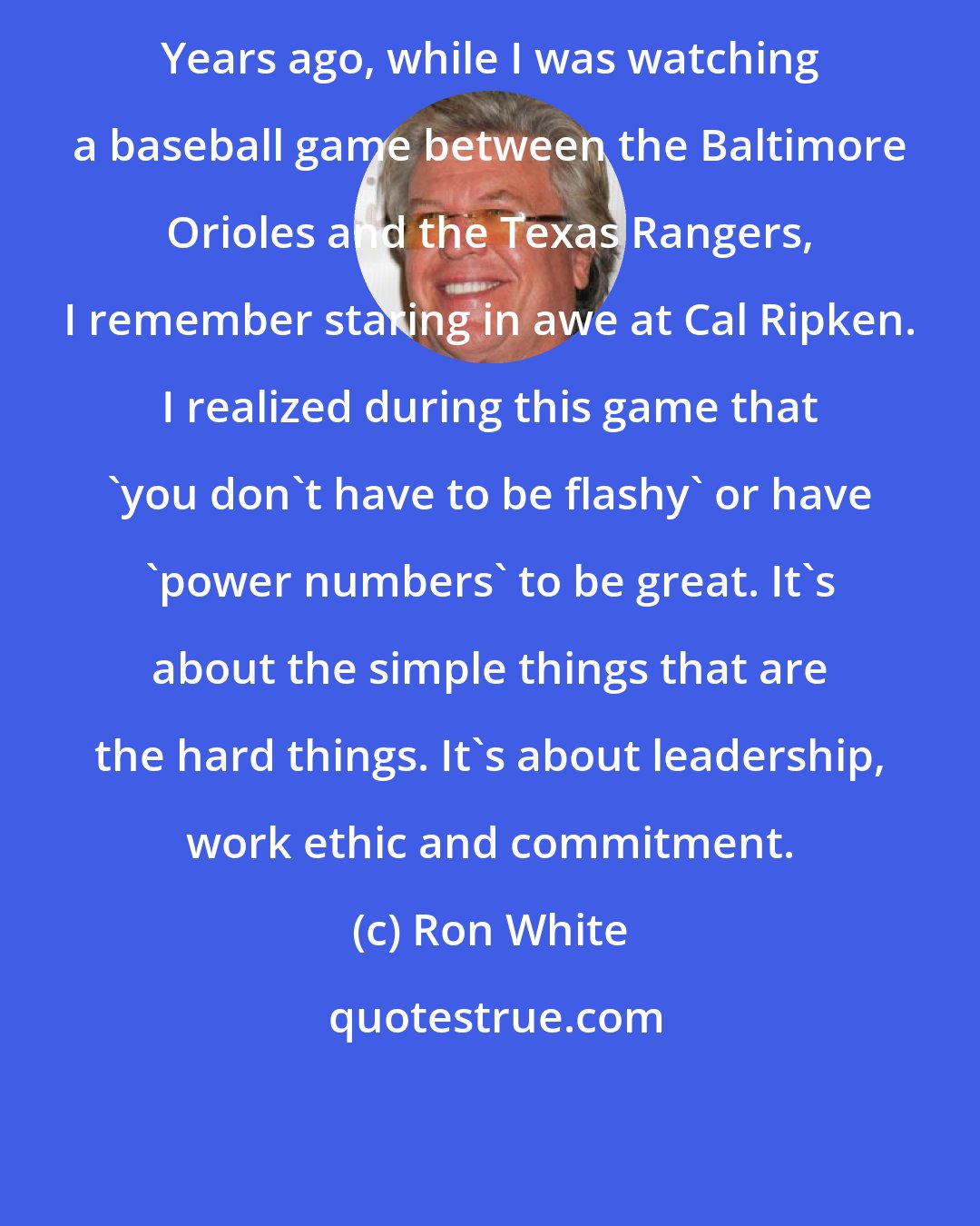 Ron White: Years ago, while I was watching a baseball game between the Baltimore Orioles and the Texas Rangers, I remember staring in awe at Cal Ripken. I realized during this game that 'you don't have to be flashy' or have 'power numbers' to be great. It's about the simple things that are the hard things. It's about leadership, work ethic and commitment.