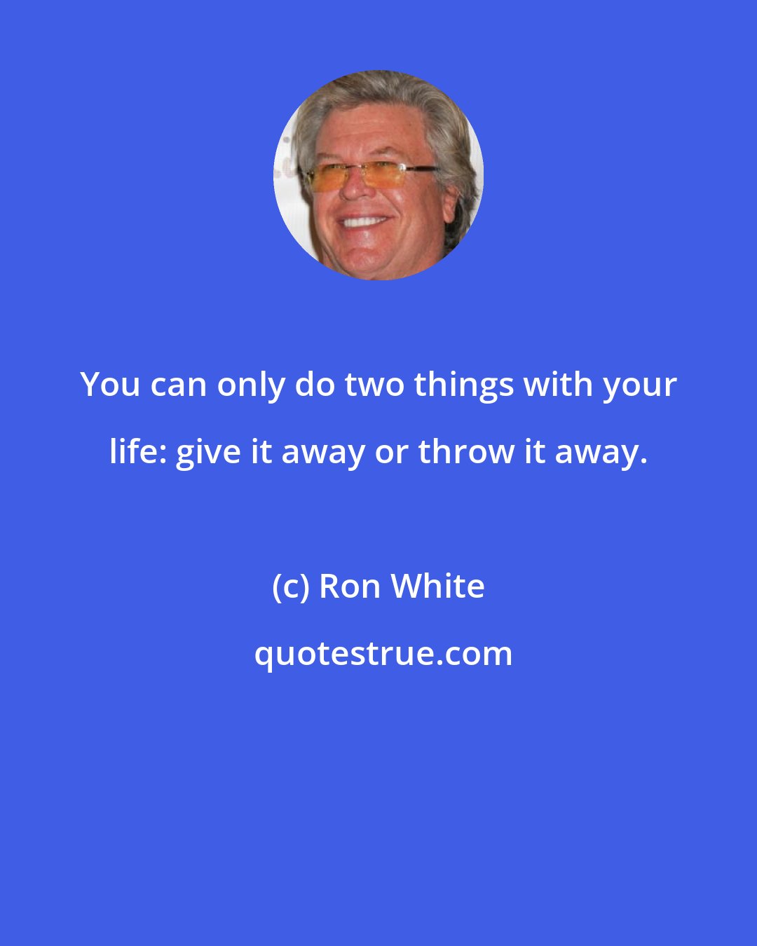 Ron White: You can only do two things with your life: give it away or throw it away.