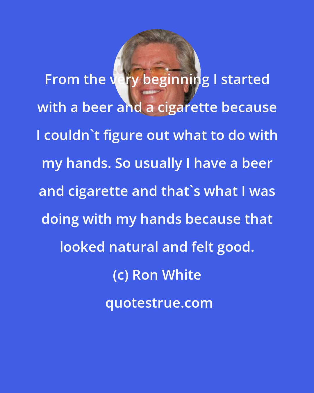 Ron White: From the very beginning I started with a beer and a cigarette because I couldn't figure out what to do with my hands. So usually I have a beer and cigarette and that's what I was doing with my hands because that looked natural and felt good.