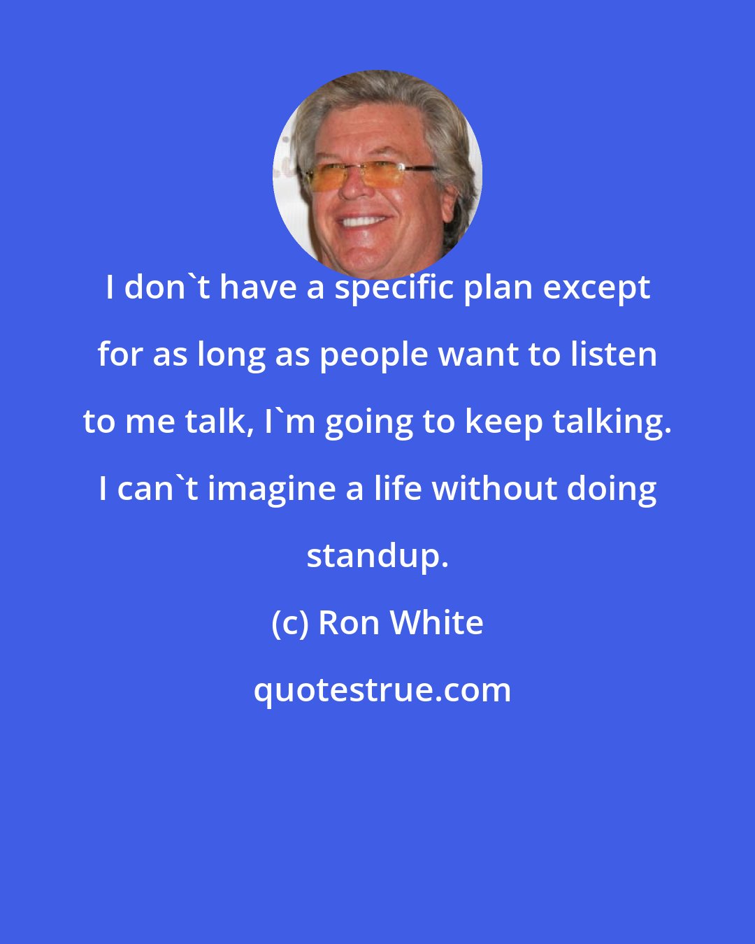 Ron White: I don't have a specific plan except for as long as people want to listen to me talk, I'm going to keep talking. I can't imagine a life without doing standup.