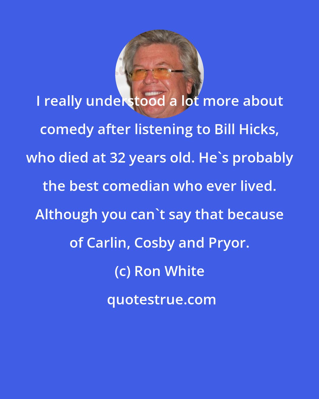 Ron White: I really understood a lot more about comedy after listening to Bill Hicks, who died at 32 years old. He's probably the best comedian who ever lived. Although you can't say that because of Carlin, Cosby and Pryor.