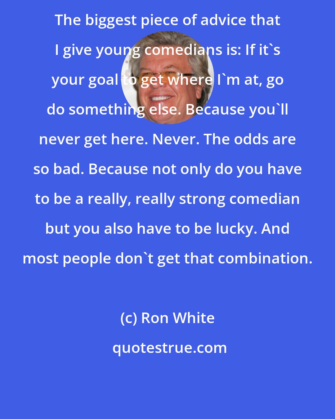 Ron White: The biggest piece of advice that I give young comedians is: If it's your goal to get where I'm at, go do something else. Because you'll never get here. Never. The odds are so bad. Because not only do you have to be a really, really strong comedian but you also have to be lucky. And most people don't get that combination.