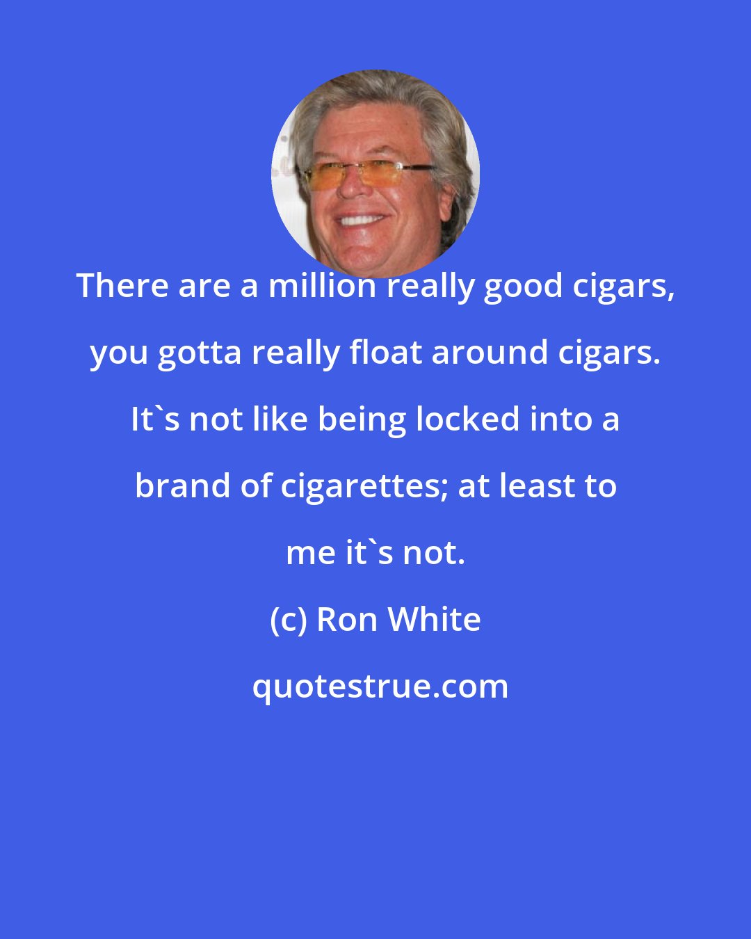 Ron White: There are a million really good cigars, you gotta really float around cigars. It's not like being locked into a brand of cigarettes; at least to me it's not.