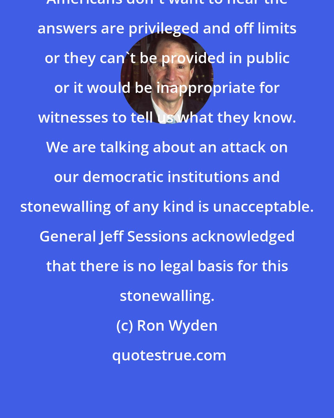 Ron Wyden: Americans don't want to hear the answers are privileged and off limits or they can't be provided in public or it would be inappropriate for witnesses to tell us what they know. We are talking about an attack on our democratic institutions and stonewalling of any kind is unacceptable. General Jeff Sessions acknowledged that there is no legal basis for this stonewalling.