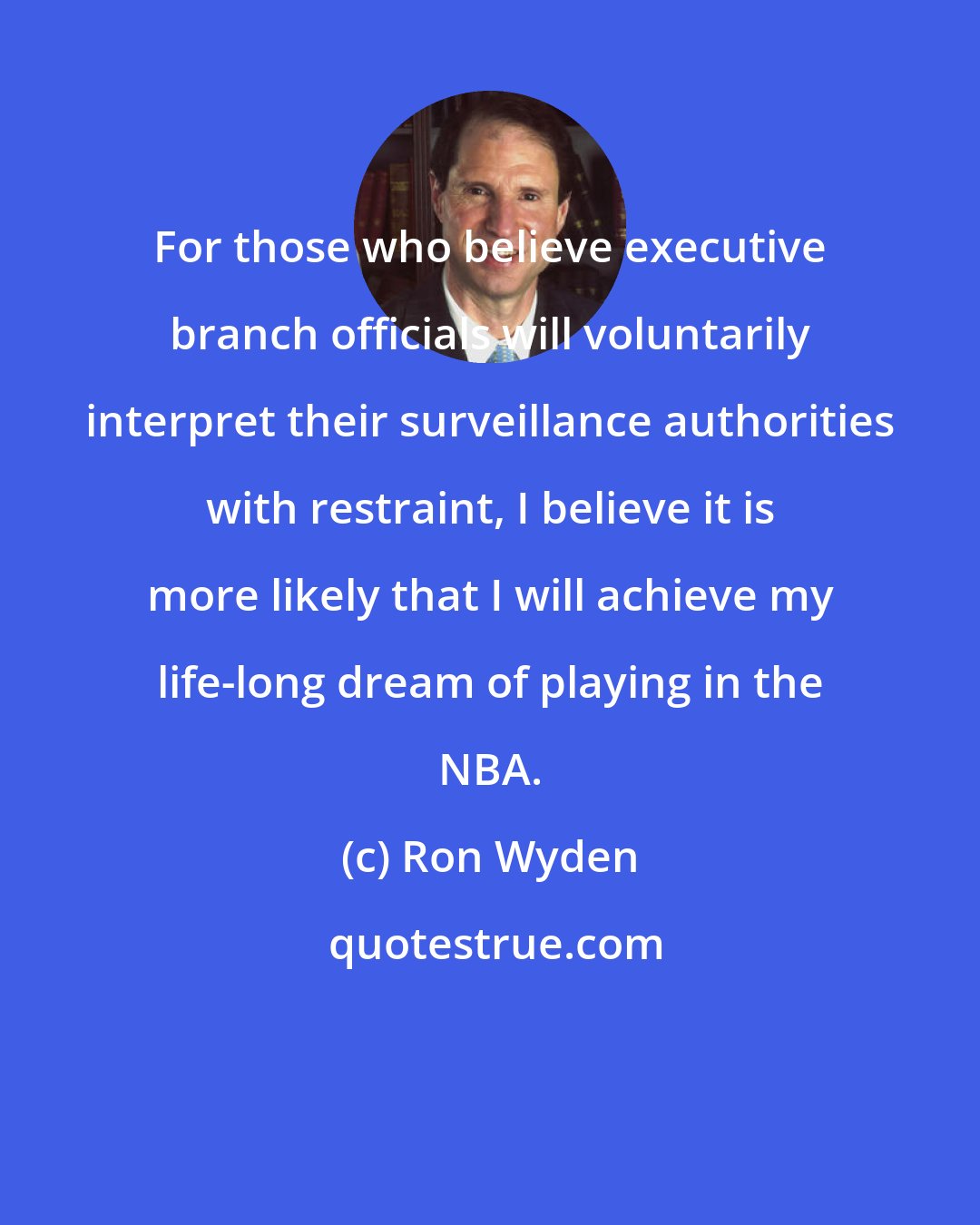 Ron Wyden: For those who believe executive branch officials will voluntarily interpret their surveillance authorities with restraint, I believe it is more likely that I will achieve my life-long dream of playing in the NBA.