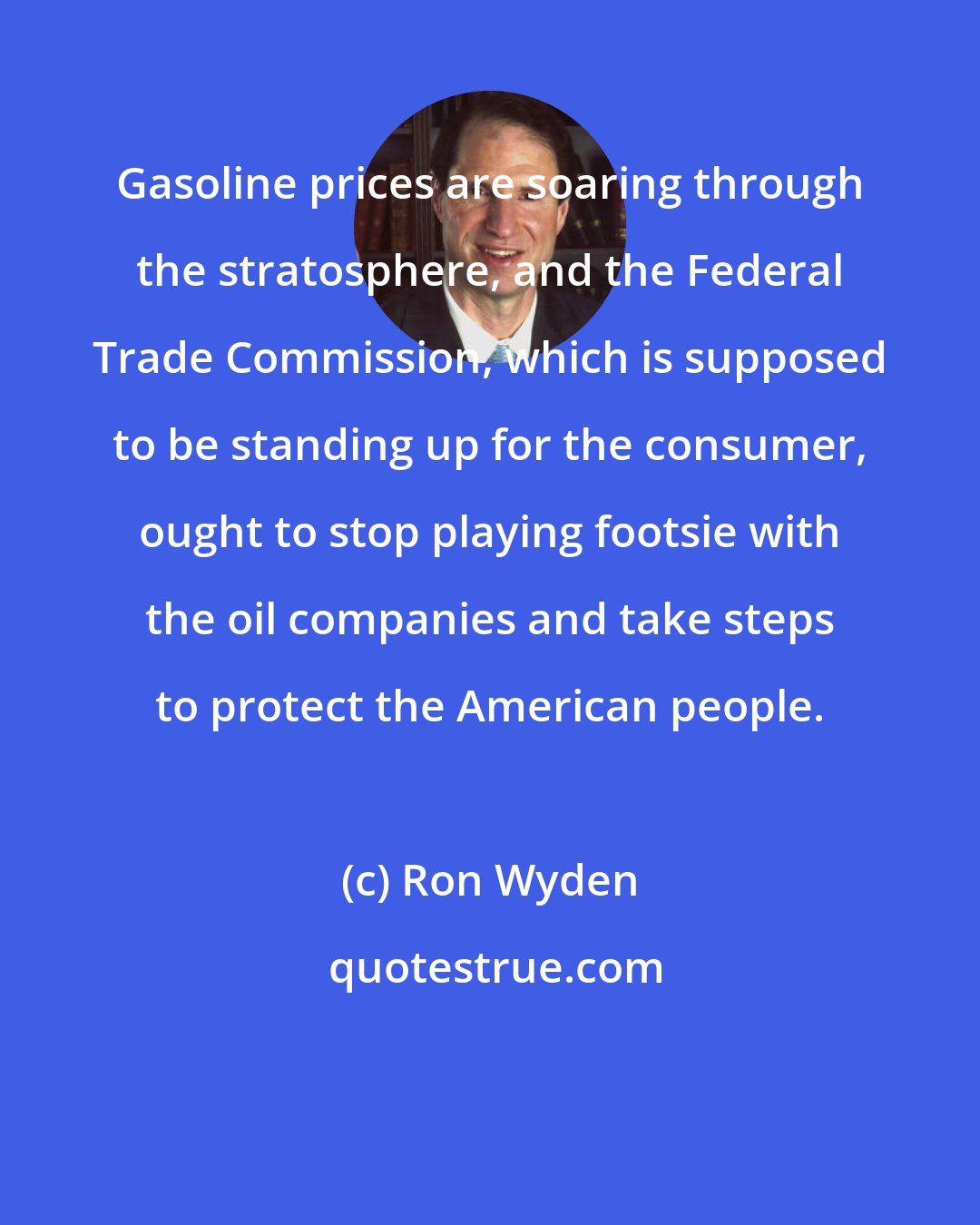 Ron Wyden: Gasoline prices are soaring through the stratosphere, and the Federal Trade Commission, which is supposed to be standing up for the consumer, ought to stop playing footsie with the oil companies and take steps to protect the American people.