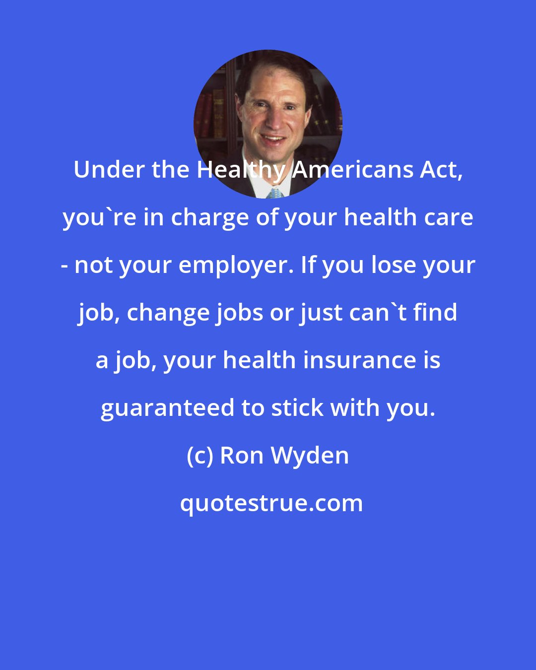 Ron Wyden: Under the Healthy Americans Act, you're in charge of your health care - not your employer. If you lose your job, change jobs or just can't find a job, your health insurance is guaranteed to stick with you.