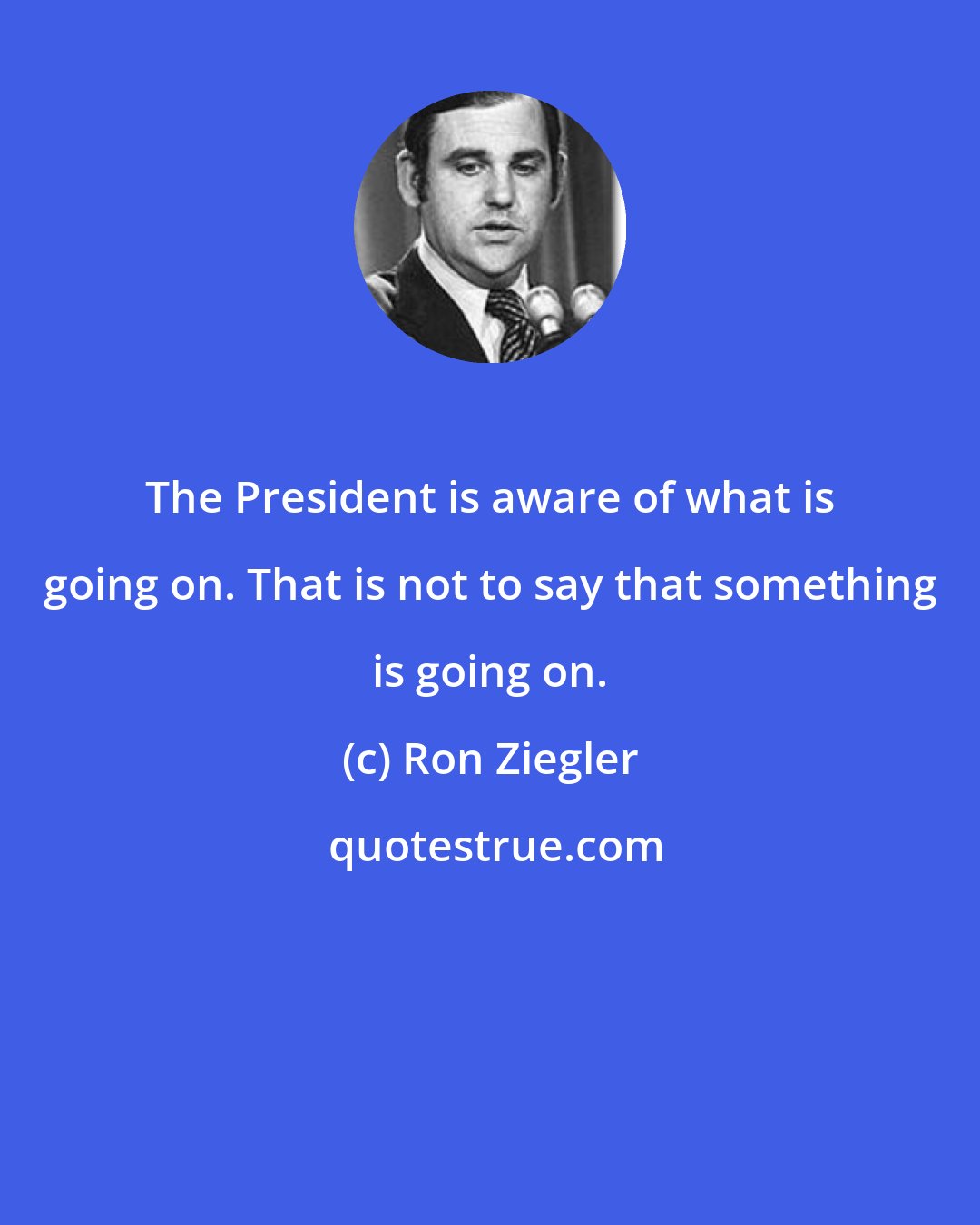 Ron Ziegler: The President is aware of what is going on. That is not to say that something is going on.