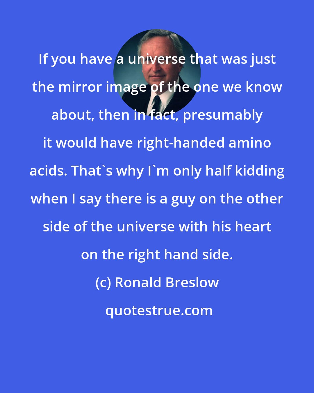 Ronald Breslow: If you have a universe that was just the mirror image of the one we know about, then in fact, presumably it would have right-handed amino acids. That's why I'm only half kidding when I say there is a guy on the other side of the universe with his heart on the right hand side.