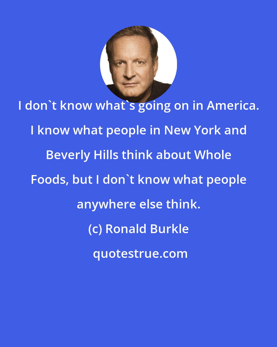 Ronald Burkle: I don't know what's going on in America. I know what people in New York and Beverly Hills think about Whole Foods, but I don't know what people anywhere else think.