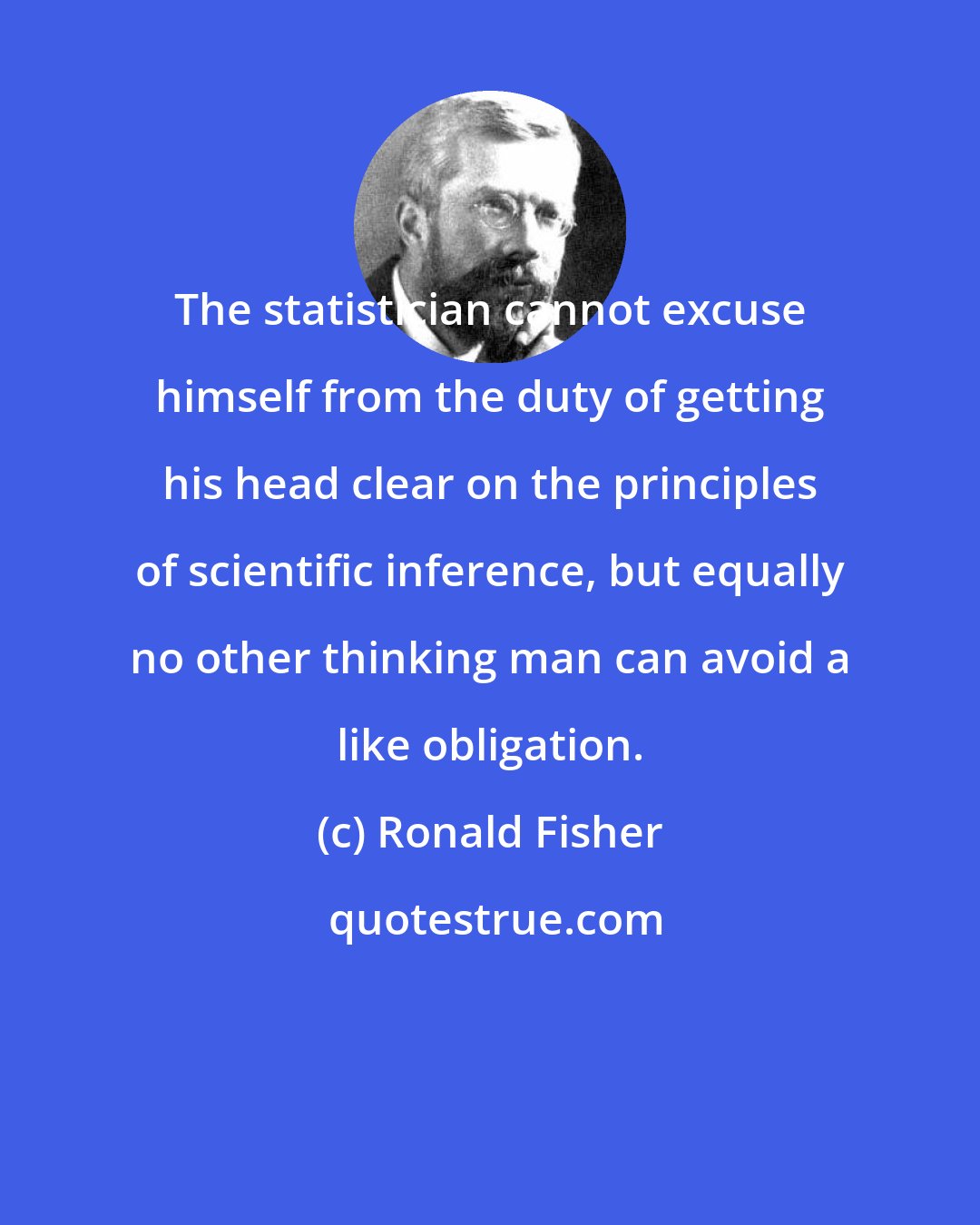 Ronald Fisher: The statistician cannot excuse himself from the duty of getting his head clear on the principles of scientific inference, but equally no other thinking man can avoid a like obligation.