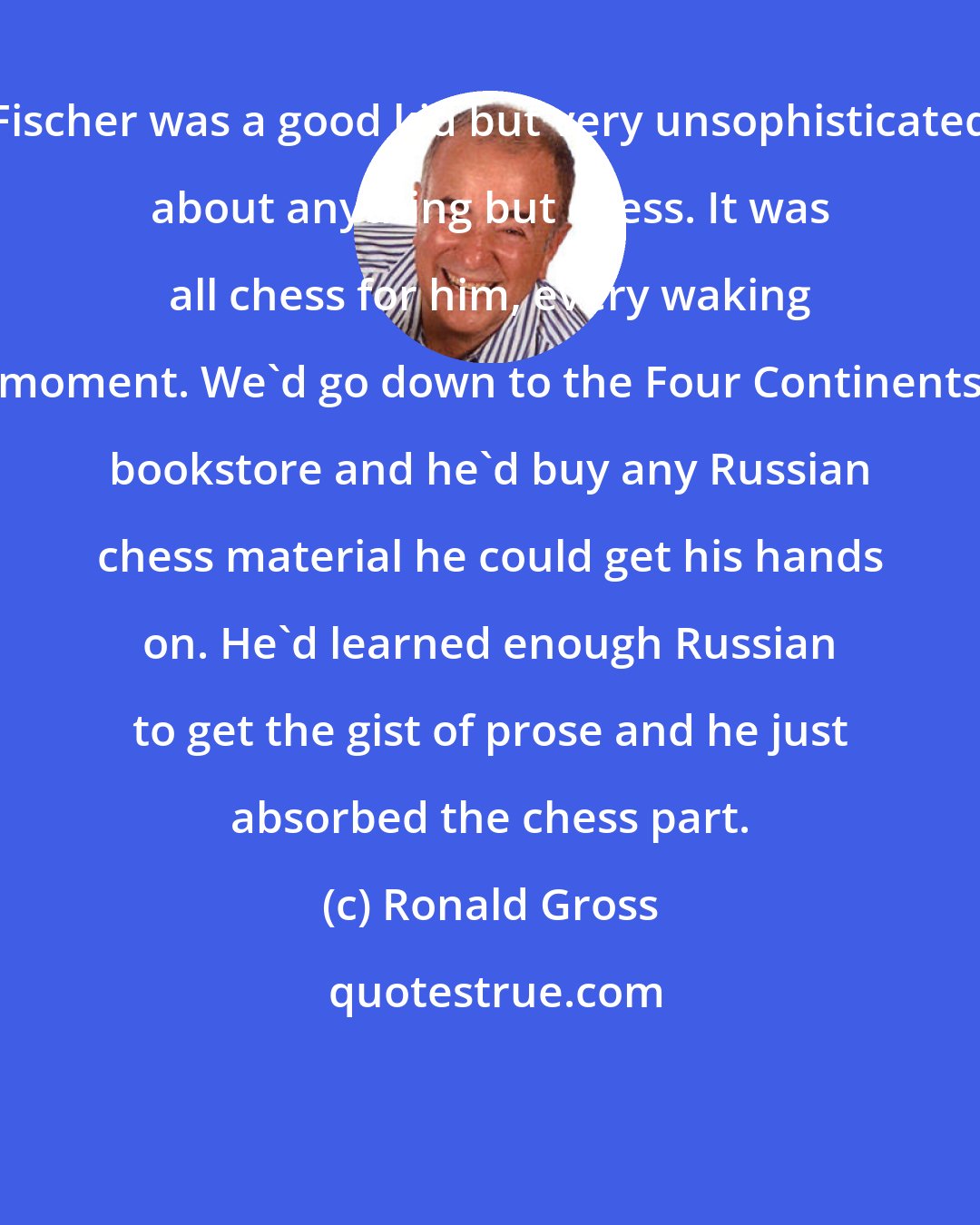 Ronald Gross: Fischer was a good kid but very unsophisticated about anything but chess. It was all chess for him, every waking moment. We'd go down to the Four Continents bookstore and he'd buy any Russian chess material he could get his hands on. He'd learned enough Russian to get the gist of prose and he just absorbed the chess part.