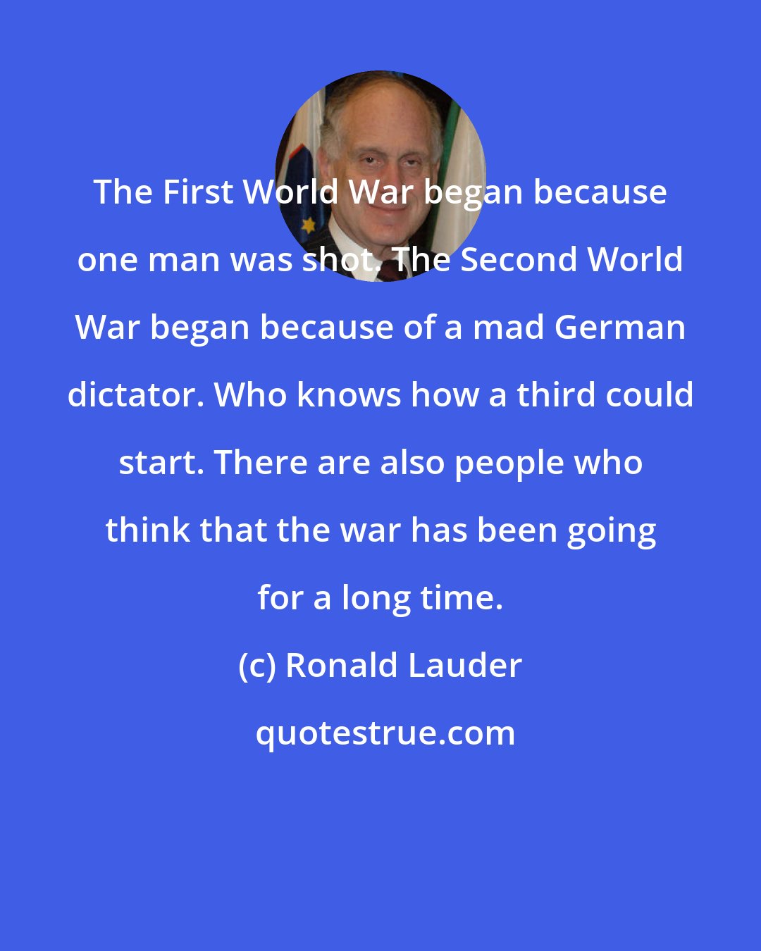 Ronald Lauder: The First World War began because one man was shot. The Second World War began because of a mad German dictator. Who knows how a third could start. There are also people who think that the war has been going for a long time.