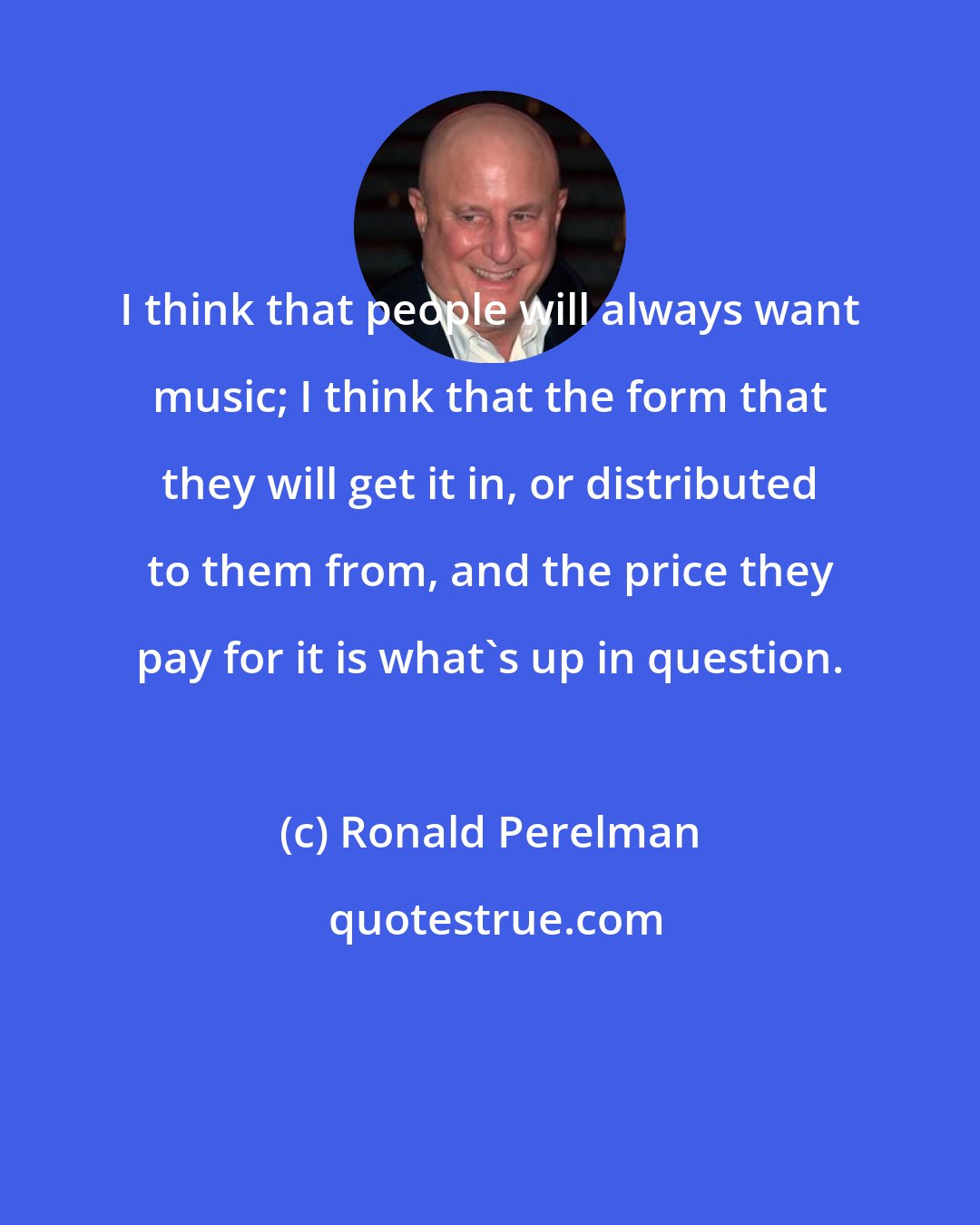 Ronald Perelman: I think that people will always want music; I think that the form that they will get it in, or distributed to them from, and the price they pay for it is what's up in question.