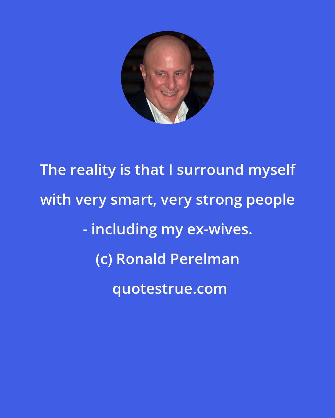 Ronald Perelman: The reality is that I surround myself with very smart, very strong people - including my ex-wives.