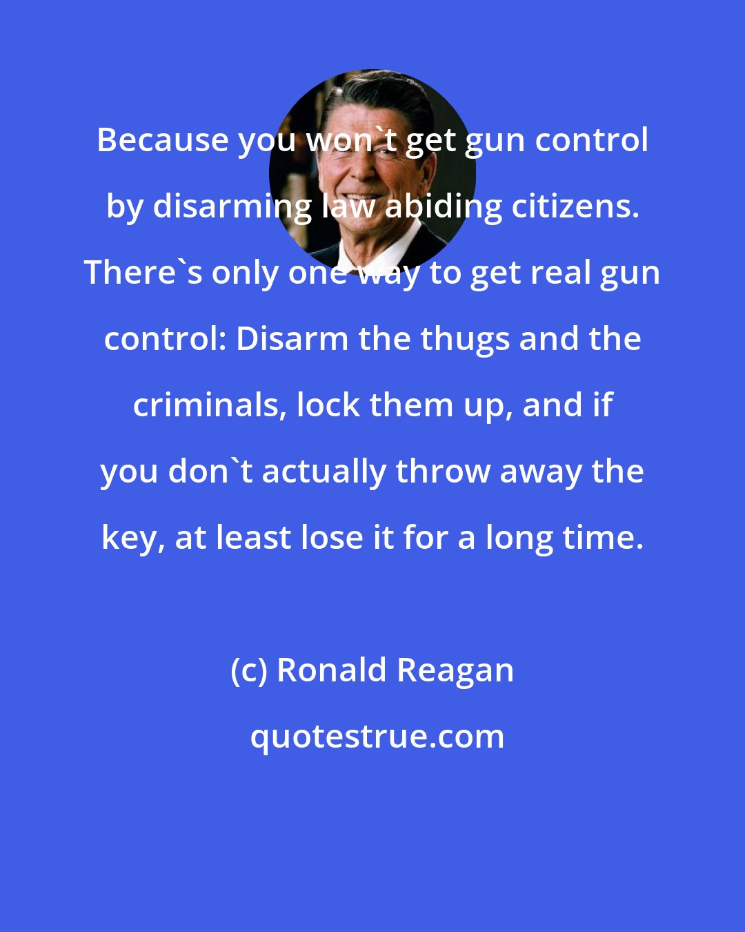 Ronald Reagan: Because you won't get gun control by disarming law abiding citizens. There's only one way to get real gun control: Disarm the thugs and the criminals, lock them up, and if you don't actually throw away the key, at least lose it for a long time.