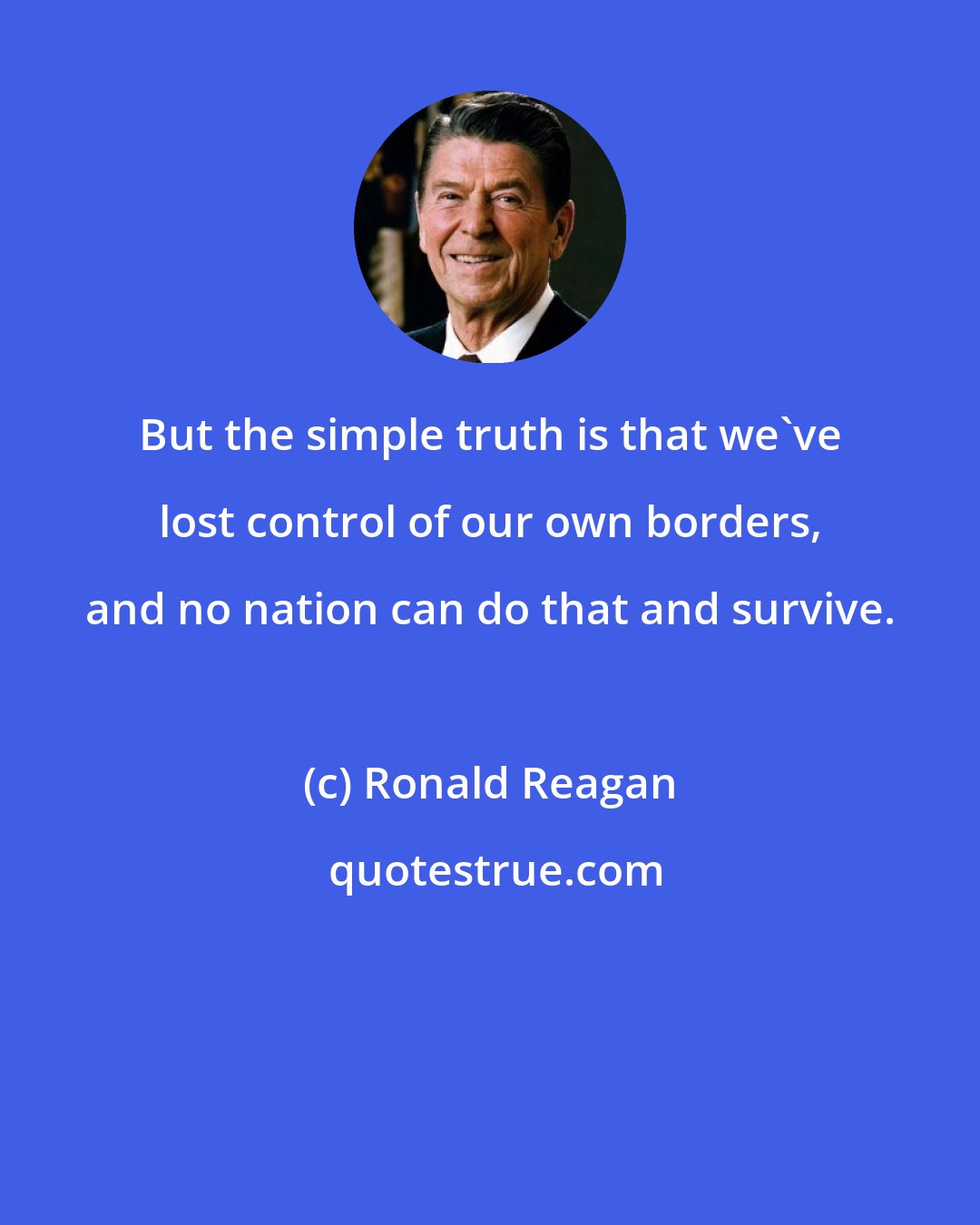 Ronald Reagan: But the simple truth is that we've lost control of our own borders, and no nation can do that and survive.