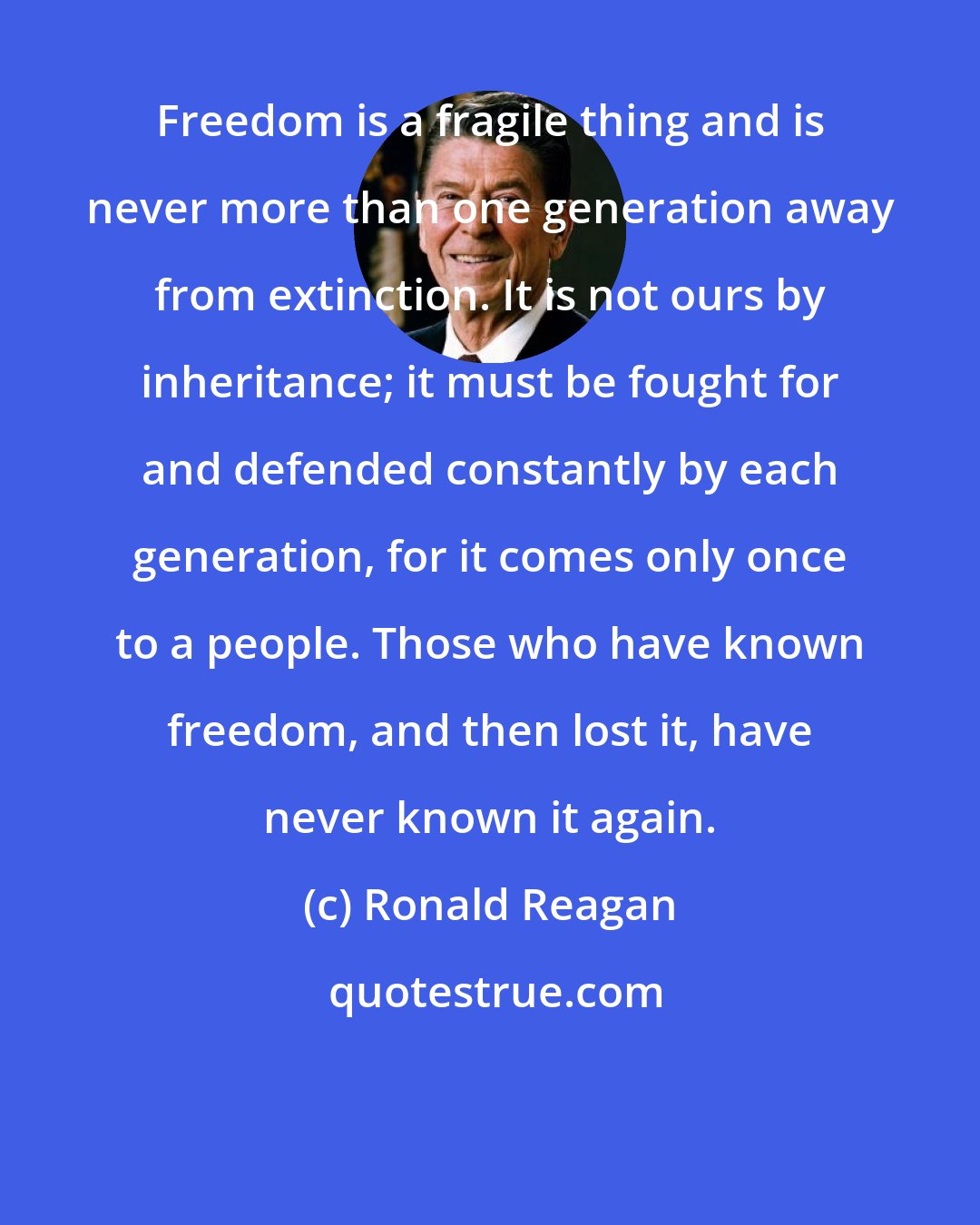 Ronald Reagan: Freedom is a fragile thing and is never more than one generation away from extinction. It is not ours by inheritance; it must be fought for and defended constantly by each generation, for it comes only once to a people. Those who have known freedom, and then lost it, have never known it again.