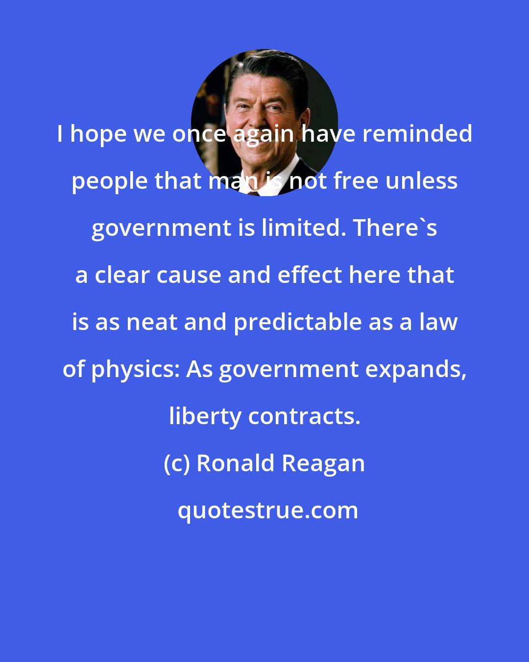 Ronald Reagan: I hope we once again have reminded people that man is not free unless government is limited. There's a clear cause and effect here that is as neat and predictable as a law of physics: As government expands, liberty contracts.