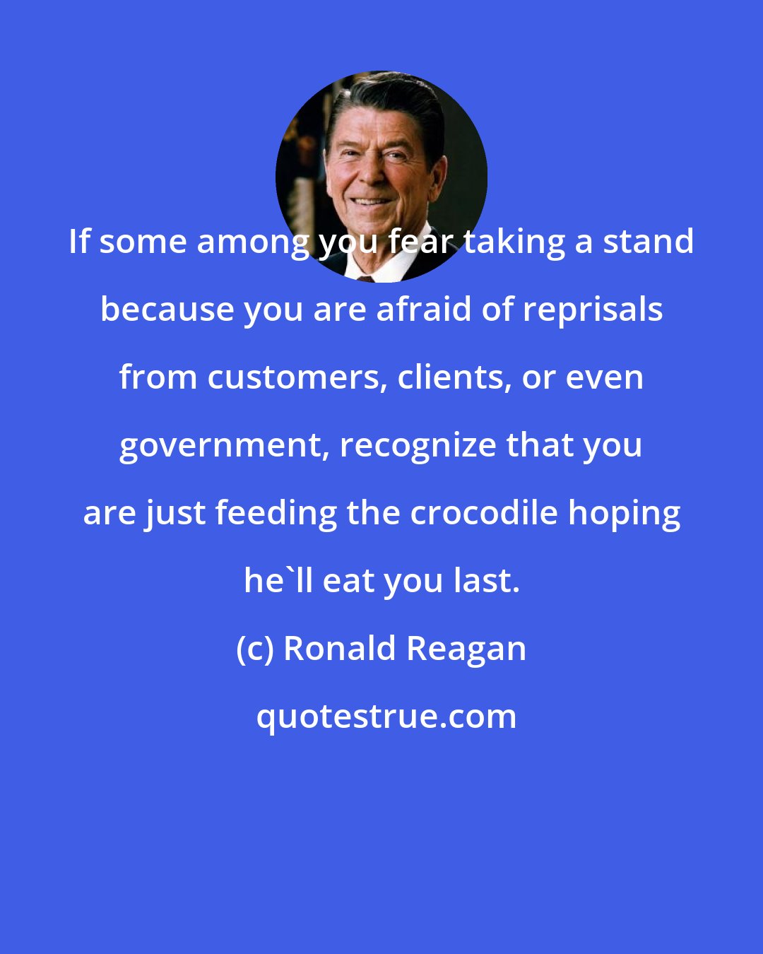 Ronald Reagan: If some among you fear taking a stand because you are afraid of reprisals from customers, clients, or even government, recognize that you are just feeding the crocodile hoping he'll eat you last.