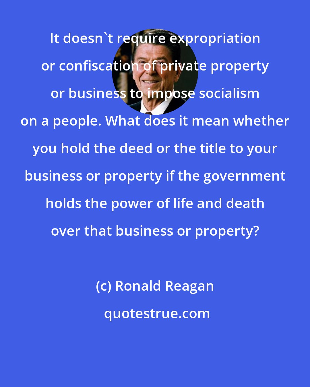 Ronald Reagan: It doesn't require expropriation or confiscation of private property or business to impose socialism on a people. What does it mean whether you hold the deed or the title to your business or property if the government holds the power of life and death over that business or property?