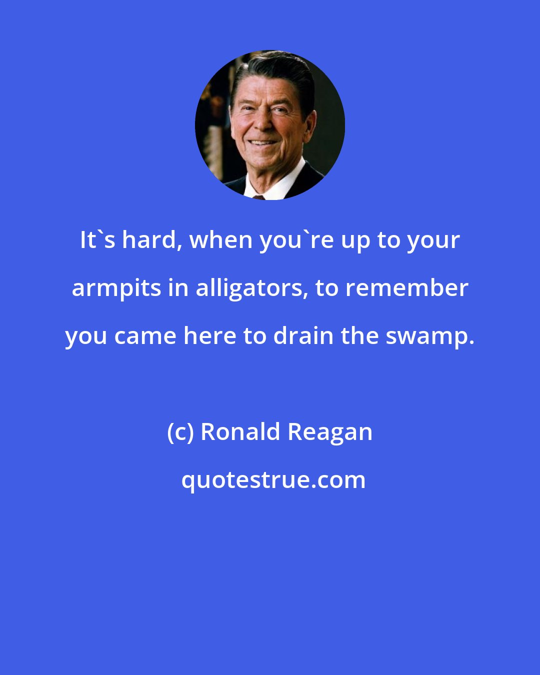 Ronald Reagan: It's hard, when you're up to your armpits in alligators, to remember you came here to drain the swamp.