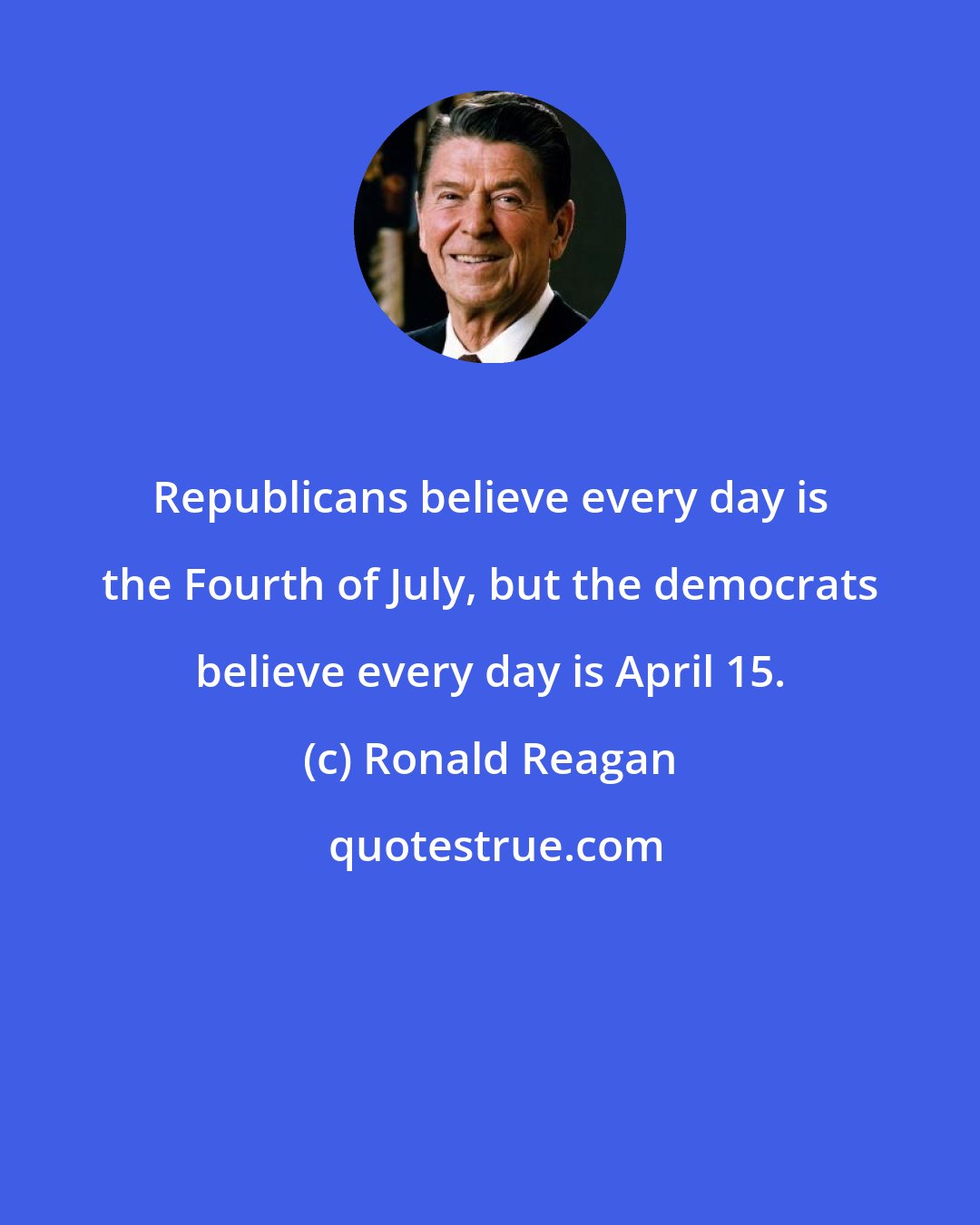 Ronald Reagan: Republicans believe every day is the Fourth of July, but the democrats believe every day is April 15.