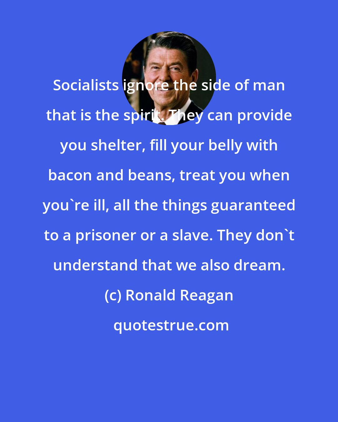 Ronald Reagan: Socialists ignore the side of man that is the spirit. They can provide you shelter, fill your belly with bacon and beans, treat you when you're ill, all the things guaranteed to a prisoner or a slave. They don't understand that we also dream.