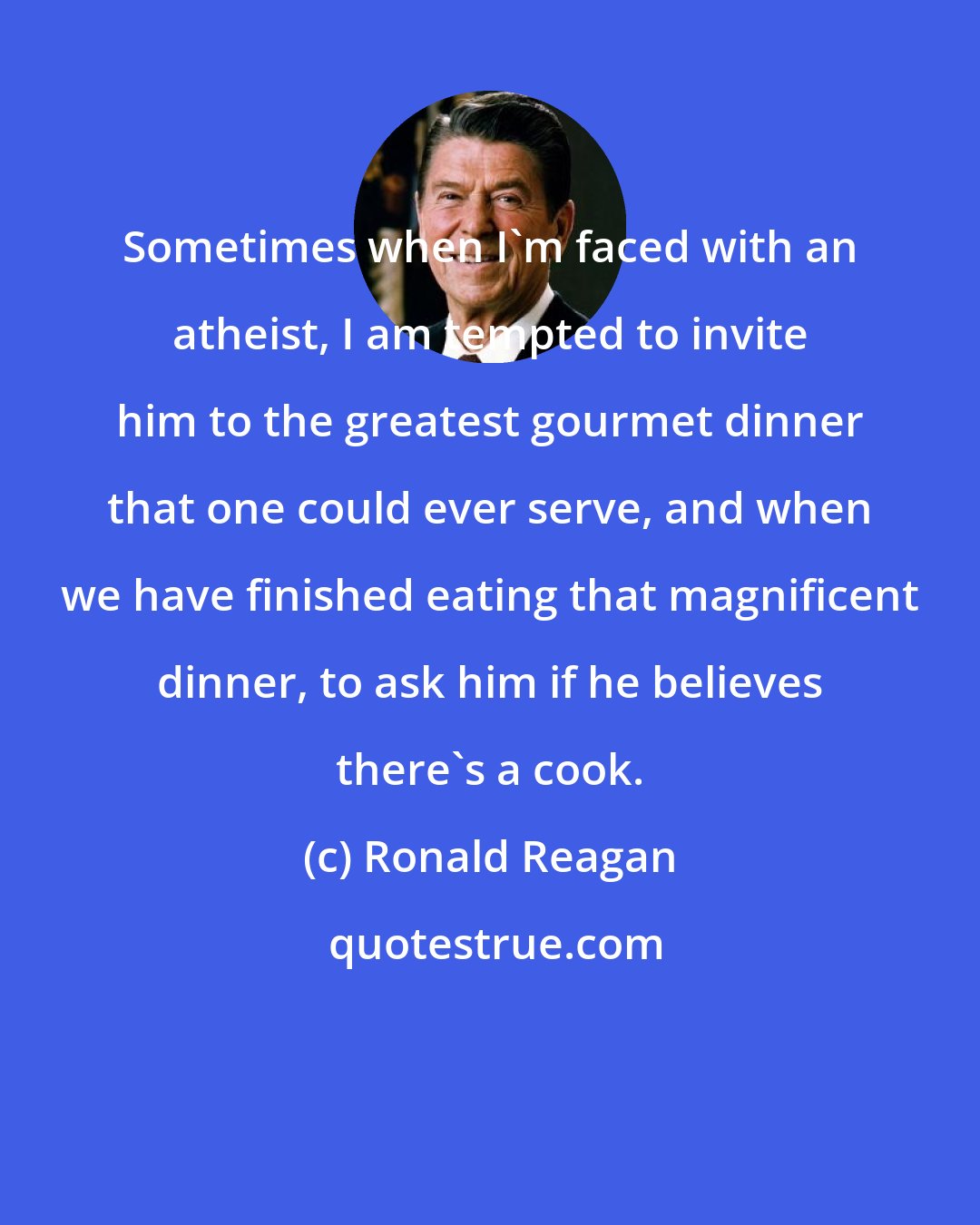 Ronald Reagan: Sometimes when I'm faced with an atheist, I am tempted to invite him to the greatest gourmet dinner that one could ever serve, and when we have finished eating that magnificent dinner, to ask him if he believes there's a cook.