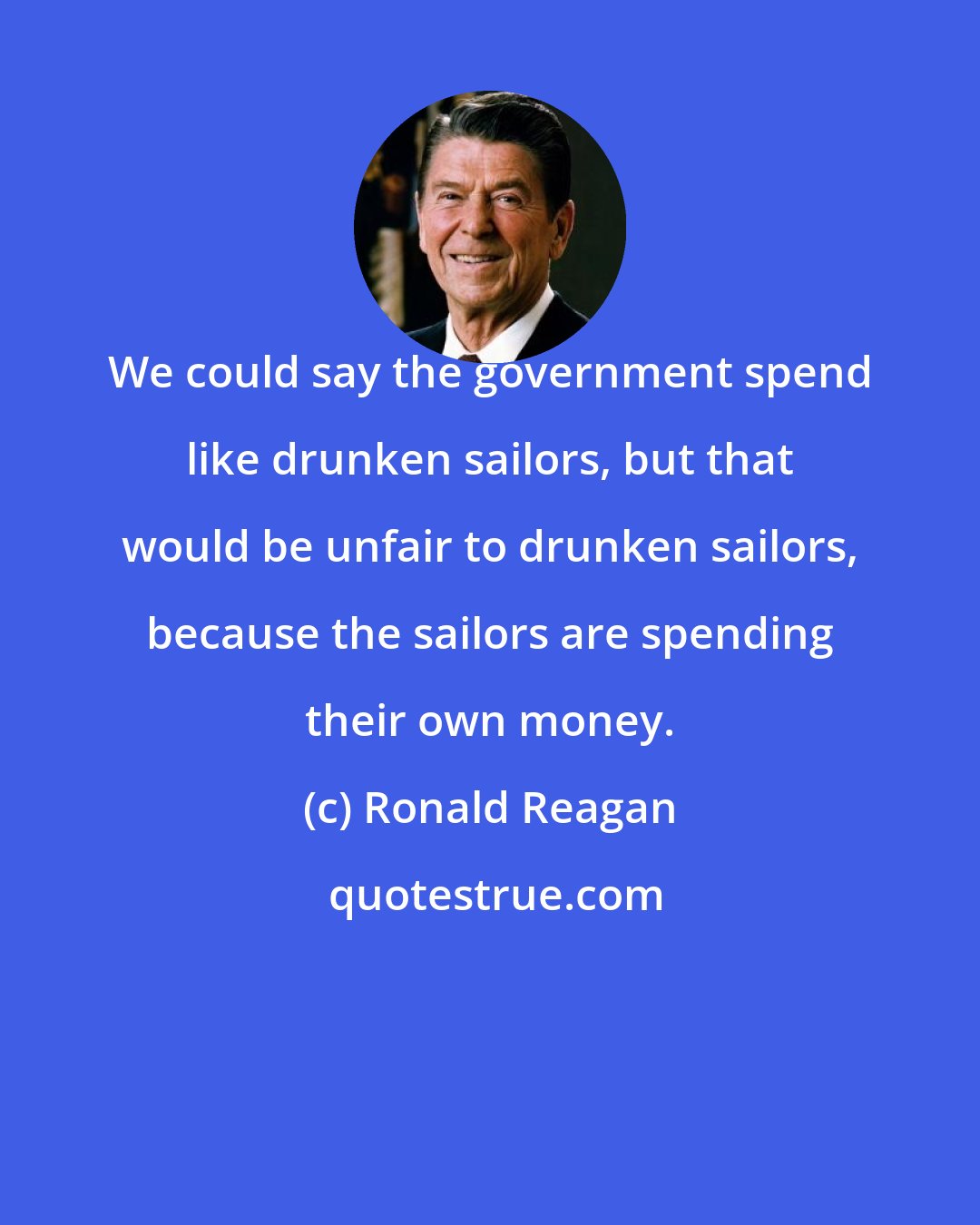 Ronald Reagan: We could say the government spend like drunken sailors, but that would be unfair to drunken sailors, because the sailors are spending their own money.