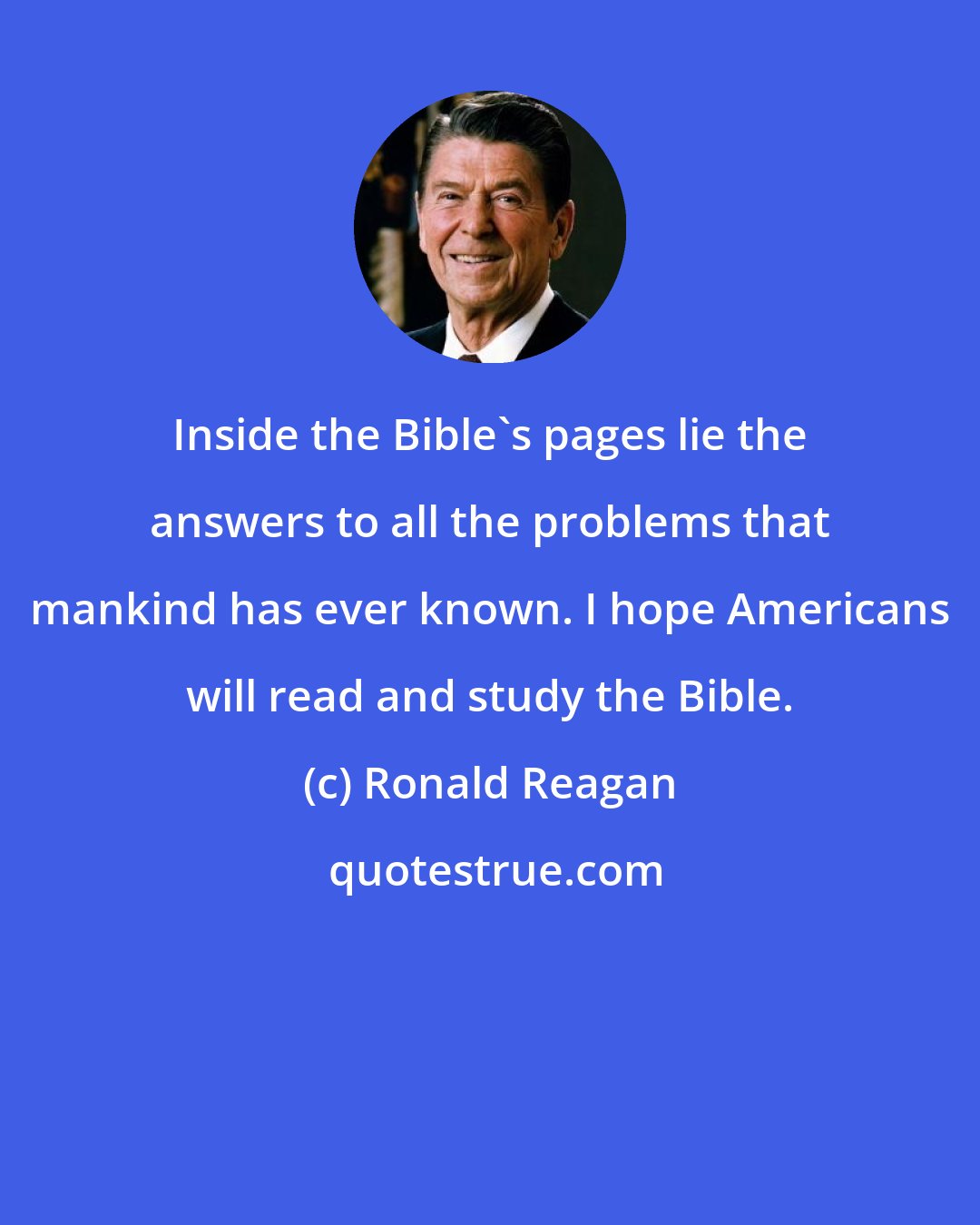 Ronald Reagan: Inside the Bible's pages lie the answers to all the problems that mankind has ever known. I hope Americans will read and study the Bible.