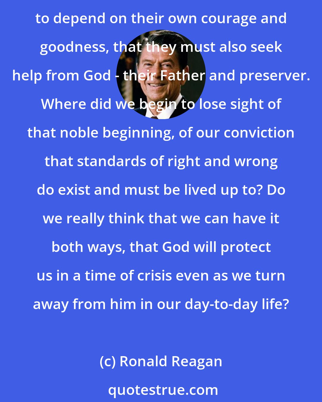 Ronald Reagan: It's been written that the most sublime figure in American history was George Washington on his knees in the snow at Valley Forge. He personified a people who knew that it was not enough to depend on their own courage and goodness, that they must also seek help from God - their Father and preserver. Where did we begin to lose sight of that noble beginning, of our conviction that standards of right and wrong do exist and must be lived up to? Do we really think that we can have it both ways, that God will protect us in a time of crisis even as we turn away from him in our day-to-day life?