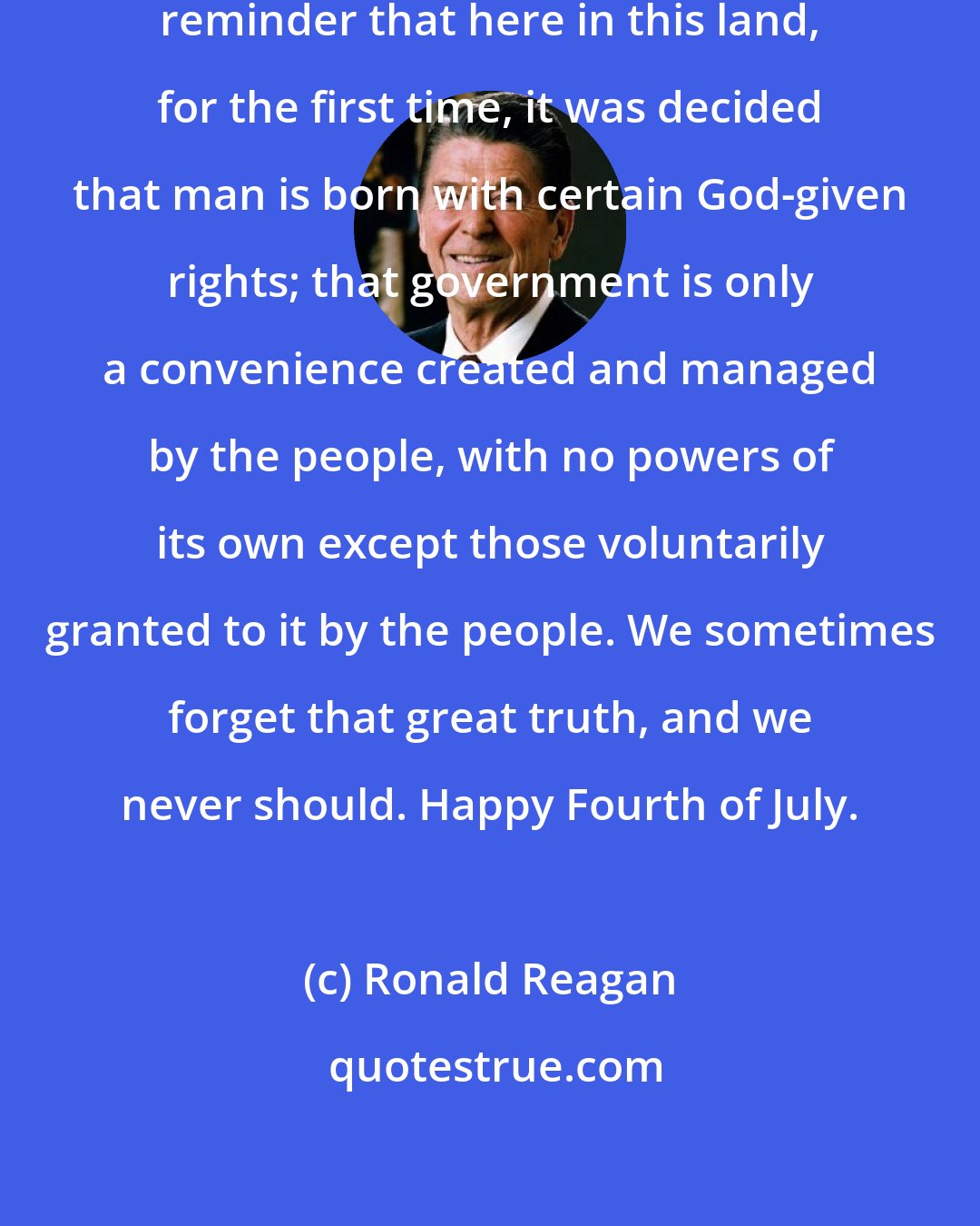 Ronald Reagan: Let the Fourth of July always be a reminder that here in this land, for the first time, it was decided that man is born with certain God-given rights; that government is only a convenience created and managed by the people, with no powers of its own except those voluntarily granted to it by the people. We sometimes forget that great truth, and we never should. Happy Fourth of July.