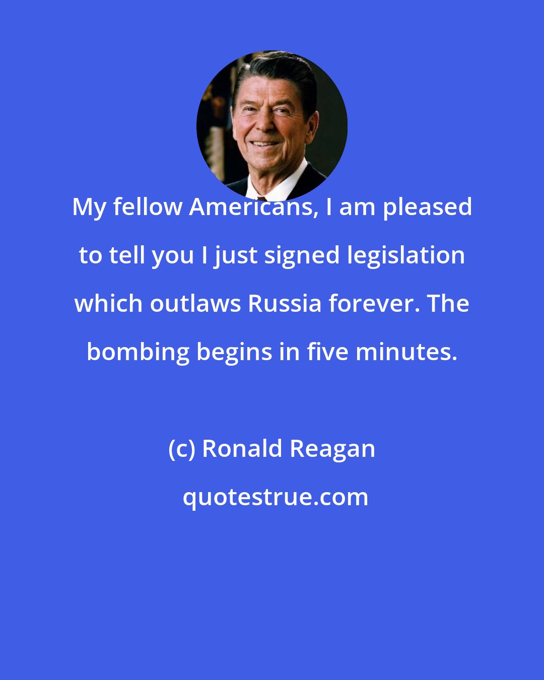 Ronald Reagan: My fellow Americans, I am pleased to tell you I just signed legislation which outlaws Russia forever. The bombing begins in five minutes.