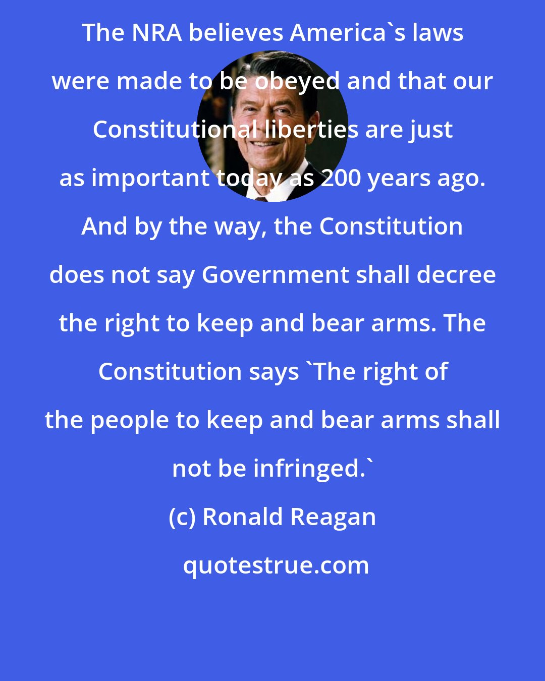 Ronald Reagan: The NRA believes America's laws were made to be obeyed and that our Constitutional liberties are just as important today as 200 years ago. And by the way, the Constitution does not say Government shall decree the right to keep and bear arms. The Constitution says 'The right of the people to keep and bear arms shall not be infringed.'