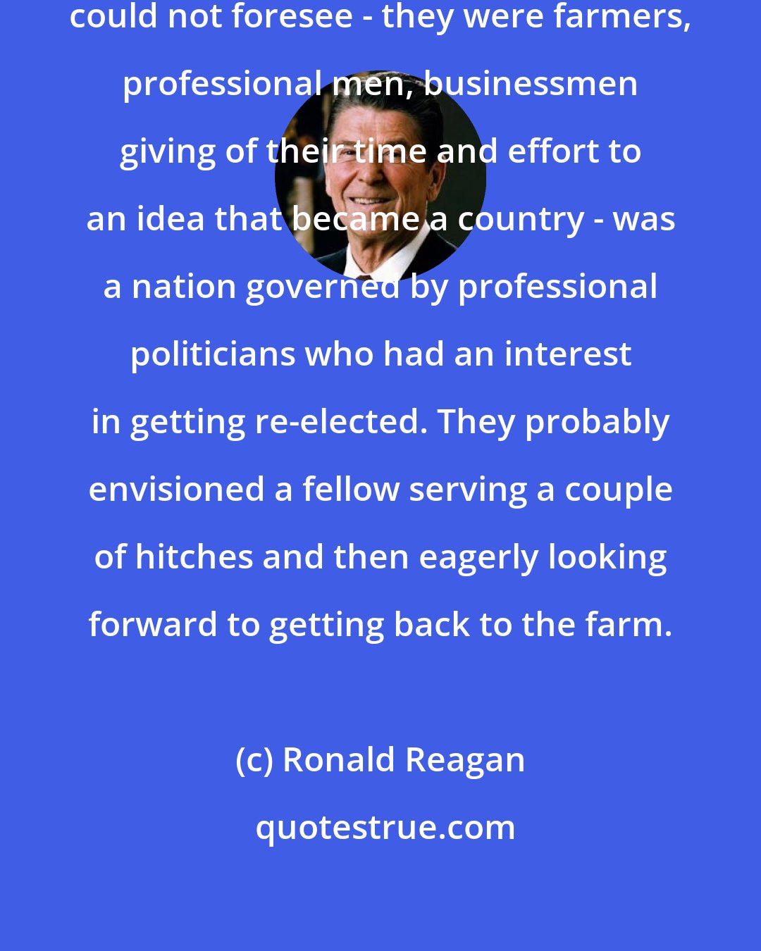 Ronald Reagan: The one thing our Founding Fathers could not foresee - they were farmers, professional men, businessmen giving of their time and effort to an idea that became a country - was a nation governed by professional politicians who had an interest in getting re-elected. They probably envisioned a fellow serving a couple of hitches and then eagerly looking forward to getting back to the farm.