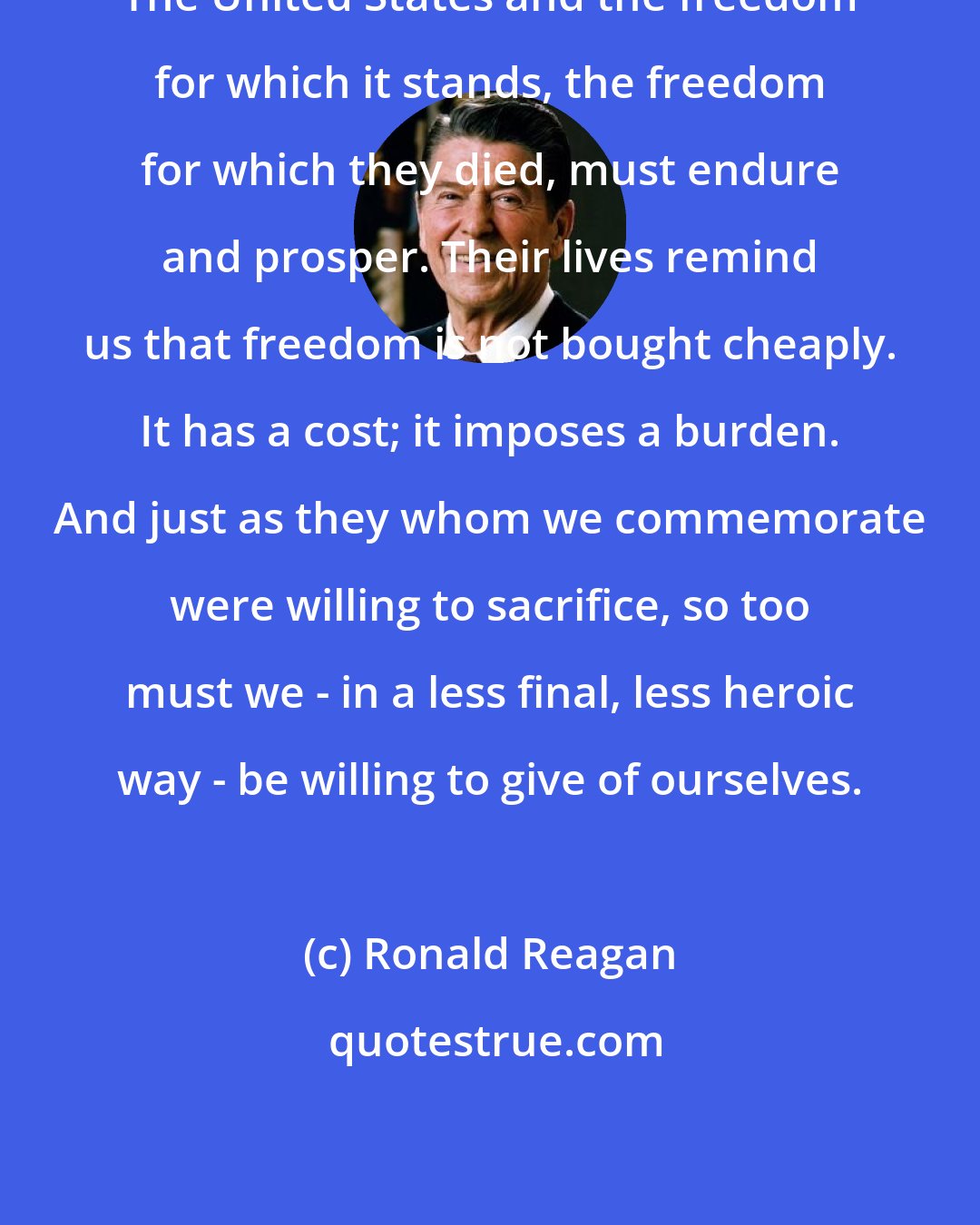 Ronald Reagan: The United States and the freedom for which it stands, the freedom for which they died, must endure and prosper. Their lives remind us that freedom is not bought cheaply. It has a cost; it imposes a burden. And just as they whom we commemorate were willing to sacrifice, so too must we - in a less final, less heroic way - be willing to give of ourselves.