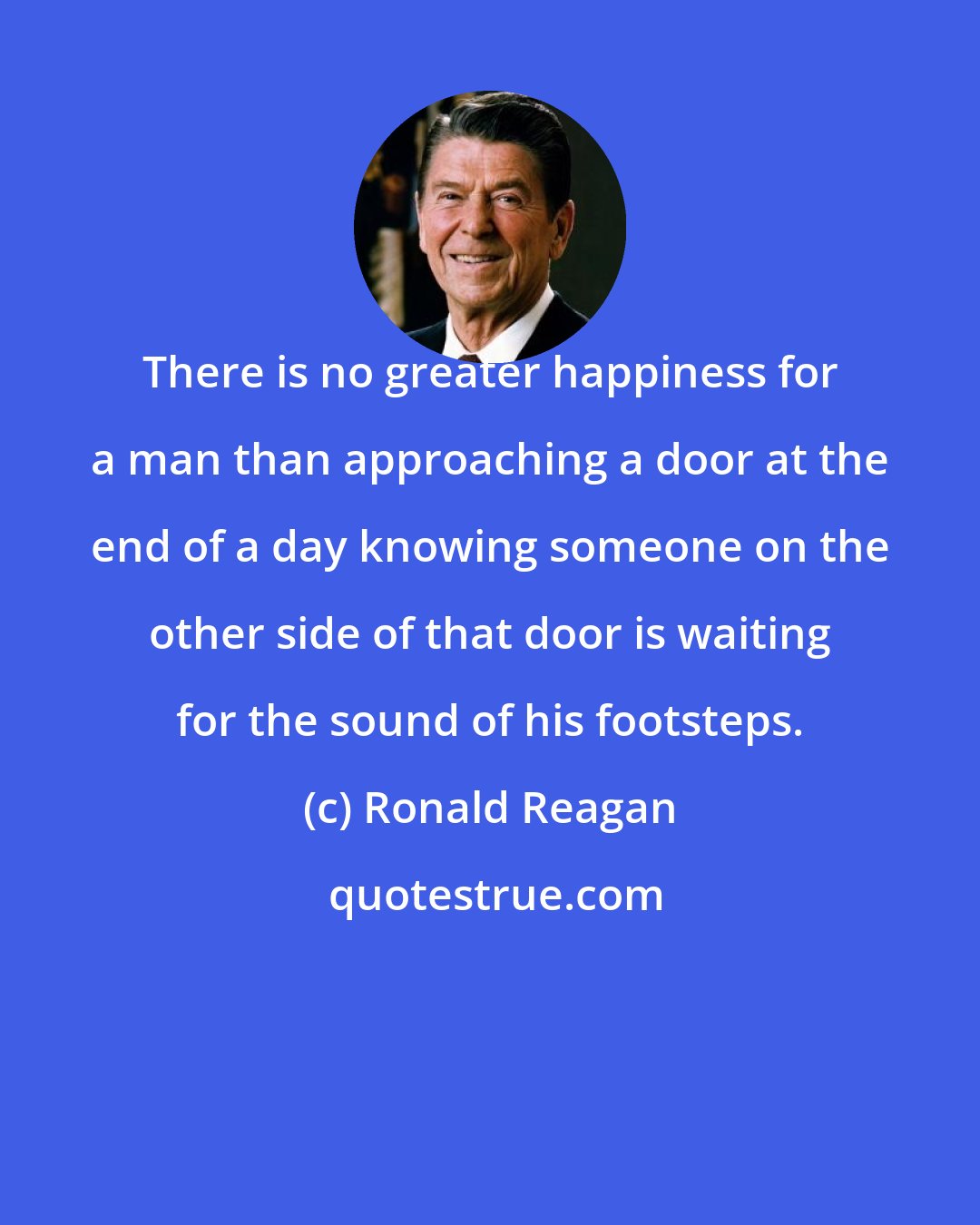 Ronald Reagan: There is no greater happiness for a man than approaching a door at the end of a day knowing someone on the other side of that door is waiting for the sound of his footsteps.